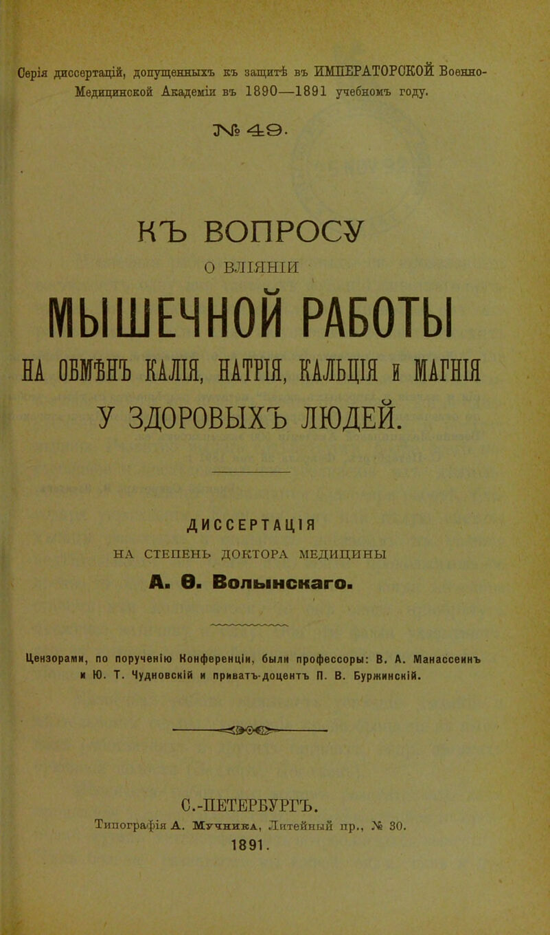 Серія диссертацій, допущенныхъ къ защитѣ въ ИМПЕРАТОРСКОЙ Военно- Медицинской Академіи въ 1890—1891 учебномъ году. 49. КЪ ВОПРОСУ О ВЛІЯНІИ МЫШЕЧНОЙ РАБОТЫ НА ОБМѢНЪ КАЛІЯ, НАТРІЯ, КАЛЬЦІЯ Н МАГНІЯ У ЗДОРОВЫХЪ ЛЮДЕЙ. ДИССЕРТАЦІЯ НА СТЕПЕНЬ ДОКТОРА МЕДИЦИНЫ А. Ѳ. Волынскаго. Цензорами, по порученію Конференціи, были профессоры: В. А. Манассеинъ и Ю. Т. Чудновскій и приватъ-доцентъ П. В. Буржинскій. С.-ПЕТЕРБУРГЪ. Типографія А. Мучника, Литейный пр., Мё 30. 1891.