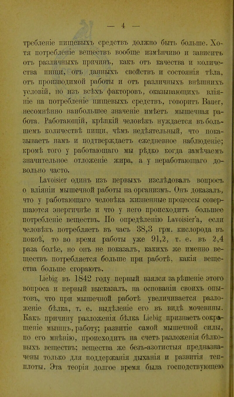 требленіе пищевыхъ средствъ должно быть больше. Хо- тя потребленіе веществъ вообще измѣнчиво и зависитъ отъ различныхъ причинъ, какъ отъ качества и количе- ства пищи, отъ данныхъ свойствъ и состоянія тѣла, отъ производимой работы и отъ различныхъ внѣшнихъ условій, но изъ всѣхъ факторовъ, оказывающихъ влія- ніе на потребленіе пищевыхъ средствъ, говоритъ Ваиег, несомнѣнно наибольшее значеніе имѣетъ мышечная ра- бота. Работающій, крѣпкій человѣкъ нуждается въ боль- шемъ количествѣ нищи, чѣмъ недѣятельный, что пока- зываетъ намъ и подтверждаетъ ежедневное наблюденіе; кромѣ того у работающаго мы рѣдко когда замѣчаемъ значительное отложеніе жира, а у неработающаго до- вольно часто. Ьаѵоівіег одинъ изъ первыхъ изслѣдовалъ вопросъ о вліяніи мышечной работы на организмъ. Онъ доказалъ, что у работающаго человѣка жизненные процессы совер- шаются энергичнѣе и что у него происходитъ большее потребленіе веществъ. По опредѣленію Ьаѵоізіег’а, если человѣкъ потребляетъ въ часъ 38,3 грм. кислорода въ покоѣ', то во время работы уже 91,2, т. е. въ 2,4 раза болѣе, но онъ не показалъ, какихъ же именно ве- ществъ потребляется больше при работѣ, какія веще- ства больше сгораютъ. ІлеЬі§ въ 1842 году первый взялся за рѣшеніе этого вопроса и первый высказалъ, на основаніи своихъ опы- товъ, что при мышечной работѣ увеличивается разло- женіе бѣлка, т. е. выдѣленіе его въ видѣ мочевины. Какъ причину разложенія бѣлка ѣісЬіа; признаетъ сокра- щеніе мышцъ, работу; развитіе самой мышечной силы, по его мнѣнію, происходитъ па счетъ разложенія бѣлко- выхъ веществъ; вещества же безъ-азотистыя предназна- чены только для поддержанія дыханія п развитія теп- плоты. Эта теорія долгое время была господствующею