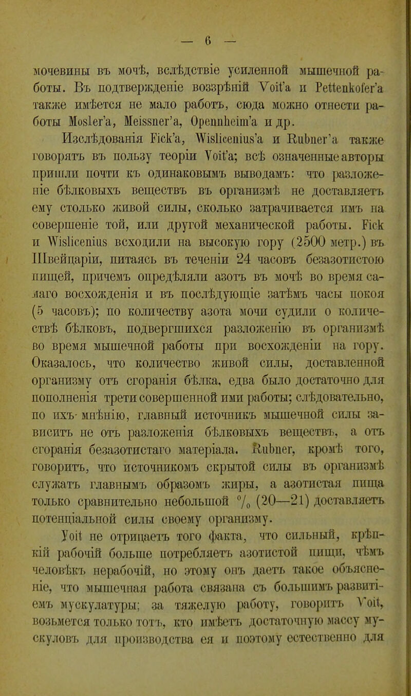 мочевины въ мочѣ, вслѣдствіе усиленной мышечной ра- боты. Въ подтвержденіе воззрѣній Ѵоіі’а и Рейепкоі'ег’а также имѣется не мало работъ, сюда можно отнести ра- боты Мовіег’а, Меі88иег’а, ОреппЬеіт’а пдр. Изслѣдованія Еіск’а, \Ѵі8Іісепіи8’а и ВиЬпег’а также говорятъ въ пользу теоріи Ѵой’а; всѣ означенные авторы пришли почти къ одинаковымъ выводамъ: что разложе- ніе бѣлковыхъ веществъ въ организмѣ не доставляетъ ему столько живой силы, сколько затрачивается пмъ на совершеніе той, или другой механической работы. Еіск и ЛѴі8Іісепііі8 всходили на высокую гору (2500 метр.) въ Швейцаріи, питаясь въ теченіи 24 часовъ безазотпстою пищей, причемъ опредѣляли азотъ въ мочѣ во время са- маго восхожденія и въ послѣдующіе затѣмъ часы покоя (5 часовъ); по количеству азота мочи судили о количе- ствѣ бѣлковъ, подвергшихся разложенію въ организмѣ во время мышечной работы при восхожденіи на гору. Оказалось, что количество живой силы, доставленной организму отъ сгоранія бѣлка, едва было достаточно для пополненія трети совершенной ими работы; слѣдовательно, по ихъ- мнѣнію, главный источникъ мышечной силы за- виситъ не отъ разложенія бѣлковыхъ веществъ, а отъ сгоранія безазотистаго матеріала. ЯнЬпег, кромѣ того, говоритъ, что источникомъ скрытой силы въ организмѣ служатъ главнымъ образомъ жиры, а азотистая пища только сравнительно небольшой % (20—21) доставляетъ потенціальной силы своему организму. У ой не отрицаетъ того факта, что сильный, крѣп- кій рабочій больше потребляетъ азотистой пищтт. чѣмъ человѣкъ нерабочій, но этому онъ даетъ такое объясне- ніе, что мышечная работа связана съ большимъ развиті- емъ мускулатуры; за тяжелую работу, говоритъ Ѵой, возьмется только тотъ, кто имѣетъ достаточную массу му- скуловъ для производства ея и поэтому естественно для