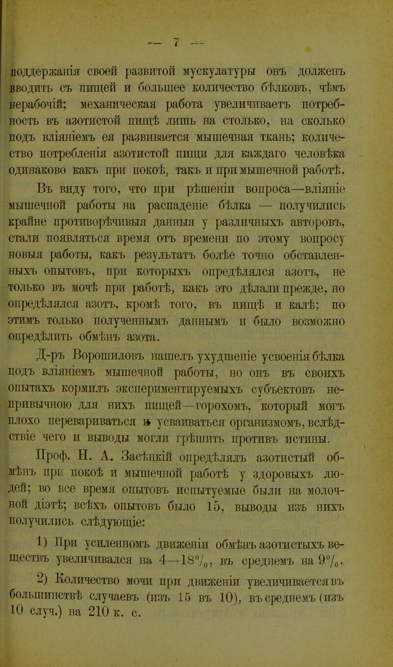 поддержанія своей развитой мускулатуры онъ долженъ вводить съ пищей и большее количество бѣлковъ, чѣмъ нерабочій; механическая работа увеличиваетъ потреб- ность въ азотистой пищѣ лишь на столько, на сколько подъ вліяніемъ ея развивается мышечная ткань; количе- ство потребленія азотистой пищи для каждаго человѣка одинаково какъ при покоѣ, такъ и при мышечной работѣ. Въ виду того, что при рѣшеніи вопроса—вліяніе мышечной работы на распаденіе бѣлка — получились крайне противорѣчивыя данныя у различныхъ авторовъ, стали появляться время отъ времени по этому вопросу новыя работы, какъ результатъ болѣе точно обставлен- ныхъ опытовъ, при которыхъ опредѣлялся азотъ, не только въ мочѣ при работѣ, какъ это дѣлали прежде, но опредѣлялся азотъ, кромѣ того, въ пищѣ и калѣ; по этимъ только полученнымъ даннымъ и было возможно опредѣлить обмѣнъ азота. Д-ръ Ворошиловъ нашелъ ухудшеніе усвоенія бѣлка подъ вліяніемъ мышечной работы, но онъ въ своихъ опытахъ кормилъ экспериментируемыхъ субъектовъ не- привычною для нихъ пищей—горохомъ, который могъ плохо перевариваться і* усваиваться организмомъ, вслѣд- ствіе чего и выводы могли грѣшить противъ истины. Ироф. Н. А. Засѣцкій опредѣлялъ азотистый об- мѣнъ при покоѣ и мышечной работѣ у здоровыхъ лю- дей; во все время опытовъ испытуемые были на молоч- ной діэтѣ; всѣхъ опытовъ было 15, выводы изъ нихъ получились слѣдующіе: 1) При усиленномъ движеніи обмѣнъ азотистыхъ ве- ществъ увеличивался на 4—18°/0, въ среднемъ на 9°/0- -) Количество мочи при движеніи увеличивается въ большинствѣ случаевъ (изъ 15 въ 10), въ среднемъ (изъ 10 случ.) на 210 к. с.