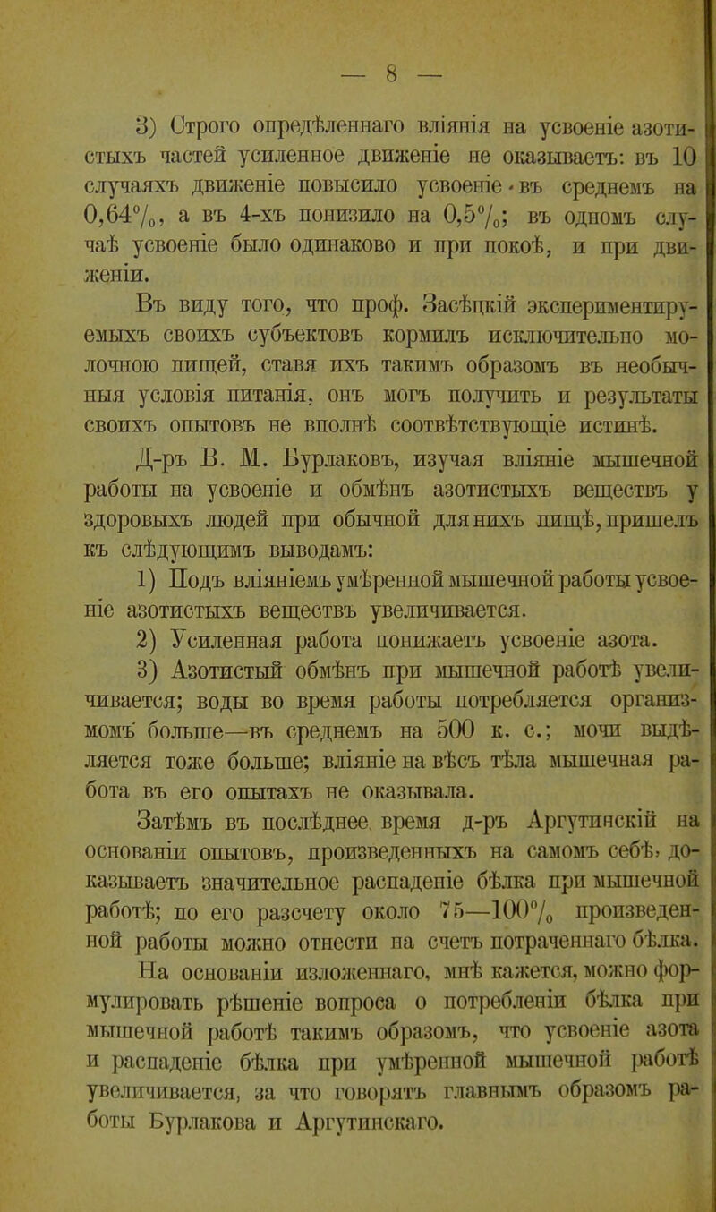 3) Строго опредѣленнаго вліянія на усвоеніе азоти- стыхъ частей усиленное движеніе не отзываетъ: въ 10 случаяхъ движеніе повысило усвоеніе * въ среднемъ на 0,64%, а въ 4-хъ понизило на 0,5%; въ одномъ слу- чаѣ усвоеніе было одинаково и при покоѣ, и при дви- женіи. Въ виду того, что проф. Засѣцкій экспериментпру- емыхъ своихъ субъектовъ кормилъ исключительно мо- лочною пищей, ставя ихъ такимъ образомъ въ необыч- ныя условія питанія, онъ могъ получить н результаты своихъ опытовъ не вполнѣ соотвѣтствующіе истинѣ. Д-ръ В. М. Бурлаковъ, изучая вліяніе мышечной работы на усвоеніе и обмѣнъ азотистыхъ веществъ у здоровыхъ людей при обычной для нихъ пищѣ, пришелъ къ слѣдующимъ выводамъ: 1) Подъ вліяніемъ умѣренной мышечной работы усвое- ніе азотистыхъ веществъ увеличивается. 2) Усиленная работа понижаетъ усвоеніе азота. 3) Азотистый обмѣнъ при мышечной работѣ увели- чивается; воды во время работы потребляется организ- момъ больше—въ среднемъ на 500 к. с.; мочи выдѣ- ляется тоже больше; вліяніе на вѣсъ тѣла мышечная ра- бота въ его опытахъ не оказывала. Затѣмъ въ послѣднее время д-ръ Аргутинскій на основаніи опытовъ, произведенныхъ на самомъ себѣ, до- 1 называетъ значительное распаденіе бѣлка при мышечной | работѣ; по его разсчету около 75—100% произведен- | ной работы молено отнести на счетъ потраченнаго бѣлка. | На основаніи изложеннаго, мнѣ кажется, можно фор- I мулировать рѣшеніе вопроса о потребленіи бѣлка при і> мышечной работѣ такимъ образомъ, что усвоеніе азота ' и распаденіе бѣлка при умѣренной мышечной работѣ | увеличивается, за что говорятъ главнымъ образомъ ра- боты Бурлакова и Аргутинскаго.