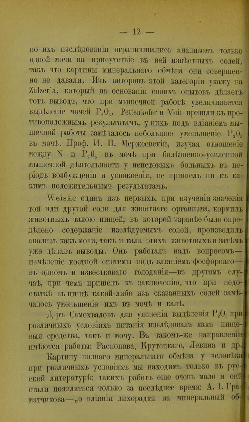 но ихъ изслѣдованія ограничивались анализомъ только одной мочи на присутствіе въ ней извѣстныхъ солей, такъ что картины минеральнаго обмѣна они совершен- но не давали. Изъ авторовъ этой категоріи укажу на ХШяег’а, который на основаніи своихъ опытовъ дѣлаетъ тотъ выводъ, что при мышечной работѣ увеличивается выдѣленіе мочей Р205. РейейкоГег и Ѵоіі пришли къ про- тивоположнымъ результатамъ, у нихъ подъ вліяніемъ мы- шечной работы замѣчалось небольшое уменьшеніе Р205 въ мочѣ. Проф. И. П. Мержеевскій, изучая отношеніе между N и Р205 въ мочѣ при болѣзиенио-успленной мышечной дѣятельности у неистовыхъ больныхъ въ пе- ріодъ возбужденія и успокоенія, не пришелъ ни къ ка- кимъ положительнымъ результатамъ. ЛУеіэке одинъ изъ первыхъ, при изученіи значенія той или другой соли для животнаго организма, кормилъ животныхъ такою пищей, въ которой заранѣе было опре- дѣлено (-одержаніе изслѣдуемыхъ солей, производилъ анализъ какъ мочи, такъ и кала этихъ животныхъ и затѣмъ уже дѣлалъ выводы. Онъ работалъ надъ вопросомъ— измѣненіе костной системы подъ вліяніемъ фосфорнаго— I въ одномъ и известковаго голоданія—въ другомъ слу- чаѣ, при чемъ пришелъ къ заключенію, что при недо- статкѣ въ пищѣ какой-либо изъ сказанныхъ солей замѣ-) чалось уменьшеніе ихъ въ мочѣ и калѣ. Д-ръ Самохваловъ для уясненія выдѣленія Р205 при! различныхъ условіяхъ питанія изслѣдовалъ какъ ишце-І выя средства, такъ и мочу. Въ такомъ-же направленіи имѣются работы: Распопова, Крутецкаго, Левина и др. Картину полнаго минеральнаго обмѣна у человѣка! при различныхъ условіяхъ мы находимъ только въ руЫ ской литературѣ; такихъ работъ еще очень мало и оні стали появляться только за послѣднее время: А. 1. Гра| матчикова—„о вліяніи лихорадки на минеральный обі