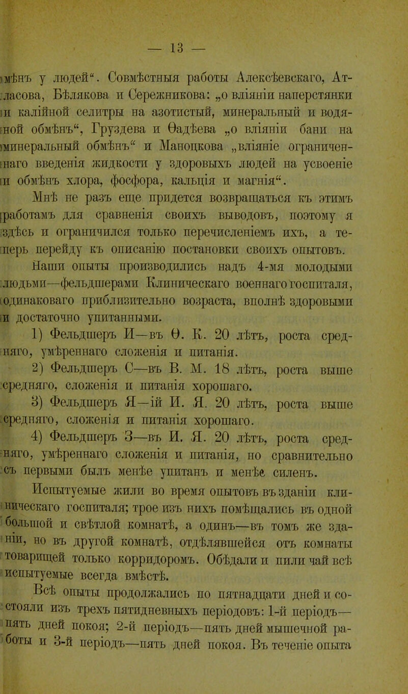 'мѣн'і) у людей. Совмѣстныя работы Алексѣевскаго, Ат- ласова, Бѣлякова и Сережникова: „о вліяніи наперстянки іи калійной селитры на азотистый, минеральный и водя- іной обмѣнъ, Груздева и Ѳадѣева „о вліяніи бани на минеральный обмѣнъ и Маноцкова „вліяніе ограничен- інаго введенія жидкости у здоровыхъ людей на усвоеніе іи обмѣнъ хлора, фосфора, кальція и магнія. Мнѣ не разъ еще придется возвращаться къ этимъ [работамъ для сравненія своихъ выводовъ, поэтому я здѣсь и ограничился только перечисленіемъ ихъ, а те- терь перейду къ описанію постановки своихъ опытовъ. Наши опыты производились надъ 4-мя молодыми людьми—фельдшерами Клиническаго военнаго госпиталя, і одинаковаго приблизительно возраста, вполнѣ здоровыми іи достаточно упитанными. 1) Фельдшеръ И—въ О. К. 20 лѣтъ, роста сред- няго, умѣреннаго сложенія и питанія. 2) Фельдшеръ С—въ В. М. 18 лѣтъ, роста выше средняго, сложенія и питанія хорошаго. 8) Фельдшеръ Я—ій И. Я. 20 лѣтъ, роста выше средняго, сложенія и питанія хорошаго. 4) Фельдшеръ 3—въ И. Я. 20 лѣтъ, роста сред- няго, умѣреннаго сложенія и питанія, но сравнительно съ первыми былъ менѣе упитанъ и менѣе силенъ. Испытуемые жили во время опытовъ въ зданіи кли- ническаго госпиталя; трое изъ нихъ помѣщались въ одной большой и свѣтлой комнатѣ, а одинъ—въ томъ же зда- ніи, по въ другой комнатѣ, отдѣлявшейся отъ комнаты товарищей только корридоромъ. Обѣдали и пили чай всѣ испытуемые всегда вмѣстѣ. Всѣ опыты продолжались по пятнадцати дней и со- стояли изъ трехъ пятидневныхъ періодовъ: 1-й періодъ— і пять дней покоя; 2-й періодъ—пять дней мышечной ра- боты и 3-й періодъ—пять дней покоя. Въ теченіе опыта