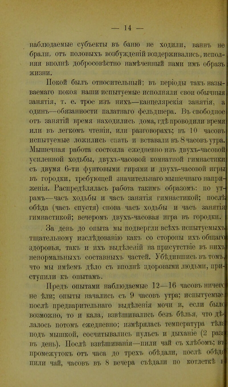 наблюдаемые субъекты въ бапю не ходили, ваннъ не брали, отъ половыхъ возбужденій воздерживались, испол- няя вполнѣ добросовѣстно намѣченный нами имъ образъ жизни. Покой былъ относительный; въ періоды такъ назы- ваемаго покоя наши испытуемые исполняли свои обычныя занятія, т. е. трое изъ нихъ—канцелярскія занятія, а одинъ—обязанности палатнаго фельдшера. Въ свободное отъ занятій время находились дома, гдѣ проводили время или въ легкомъ чтеніи, или разговорахъ; въ 10 часовъ испытуемые ложились спать и вставали въ 8 часовъ утра. Мышечная работа состояла ежедневно изъ двухъ-часовоп усиленной ходьбы, двухъ-часовой комнатной гимнастики съ двумя 6-ти фунтовыми гирями и двухъ-чаеовой игры въ городки, требующей значительнаго мышечнаго напря- женія. Распредѣлялась работа такимъ образомъ: по ут- рамъ—часъ ходьбы и часъ занятія гимнастикой; послѣ обѣда (часъ спустя) снова часъ ходьбы и часъ занятія гимнастикой; вечеромъ двухъ-часовая игра въ городки. . За день до опыта мы подвергли всѣхъ испытуемыхъ тщательному изслѣдованію какъ со стороны ихъ общаго здоровья, такъ и ихъ выдѣленій на присутствіе въ нихт ненормальныхъ составныхъ частей. Убѣдившись въ томъ, что мы имѣемъ дѣло съ вполнѣ здоровыми людьми, нри- сту ни ли къ опытамъ. Предъ опытами наблюдаемые 12—16 часовъ ничего не ѣли; опыты начались съ 9 часовъ утра; испытуемые послѣ предварительнаго выдѣленія мочи и, если бьш возможно, то и кала, взвѣшивались безъ бѣлья, что дѣ- лалось потомъ ежедневно; измѣрялась температура тѣ.и подъ мышкой, сосчитывались пульсъ и дыханіе (2 раз* въ день). Послѣ взвѣшиванія—пили чай съ хлѣбомъ; вч промежутокъ отъ часа до трехъ обѣдали, послѣ обѣд; лили чай, часовъ въ 8 вечера съѣдали по котлеткѣ і