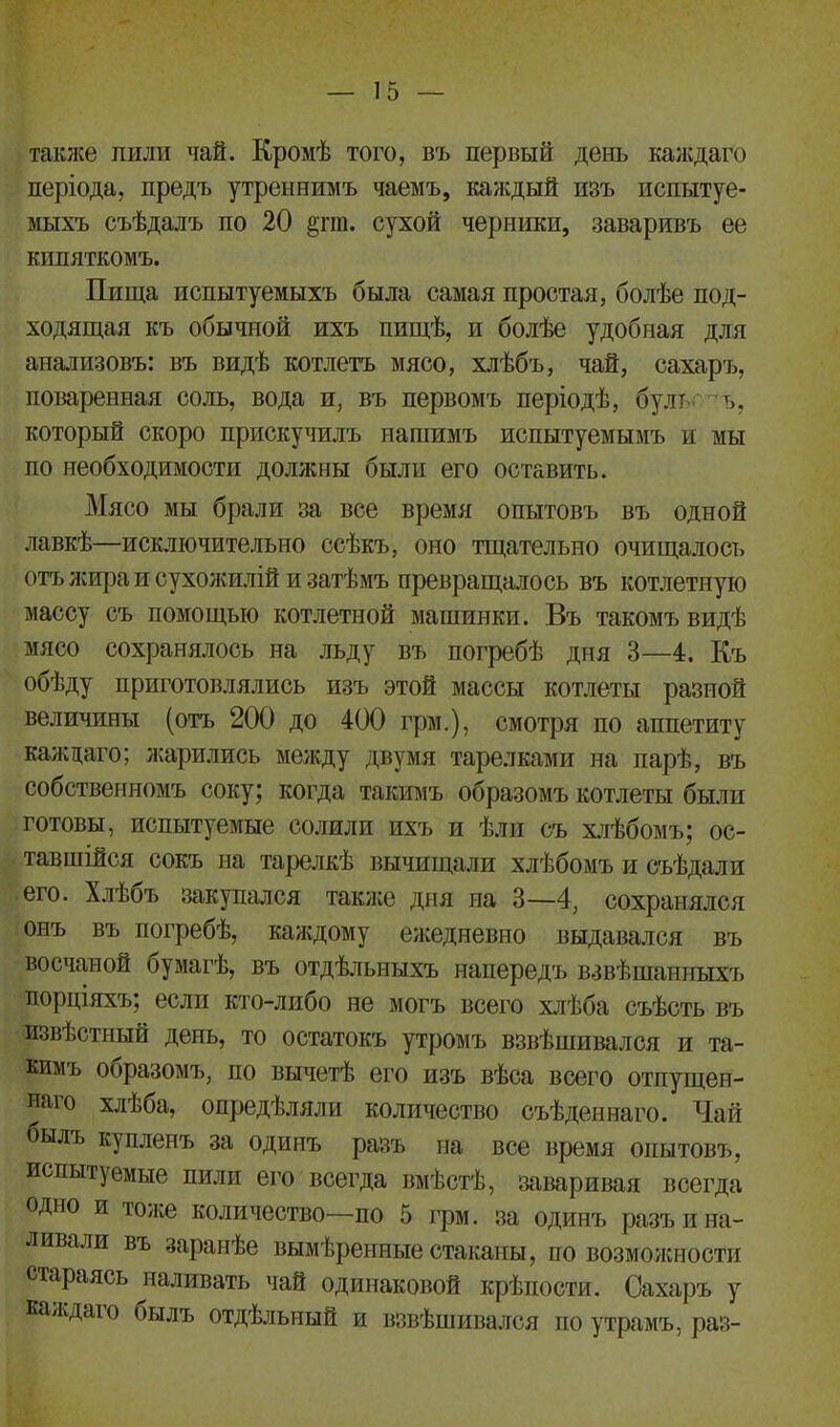 также пили чай. Кромѣ того, въ первый день каждаго періода, предъ утреннимъ чаемъ, каждый изъ испытуе- мыхъ съѣдалъ по 20 §пп. сухой черники, заваривъ ее кипяткомъ. Пища испытуемыхъ была самая простая, болѣе под- ходящая къ обычной ихъ пищѣ, и болѣе удобная для анализовъ: въ видѣ котлетъ мясо, хлѣбъ, чай, сахаръ, поваренная соль, вода и, въ первомъ періодѣ, булт •' ъ, который скоро прискучилъ нашимъ испытуемымъ и мы по необходимости должны были его оставить. Мясо мы брали за все время опытовъ въ одной лавкѣ—исключительно ссѣкъ, оно тщательно очищалось отъ лщра и сухожилій и затѣмъ превращалось въ котлетную массу съ помощью котлетной машинки. Въ такомъ видѣ мясо сохранялось на льду въ погребѣ дня 3—4. Къ обѣду приготовлялись изъ этой массы котлеты разной величины (отъ 200 до 400 грм.), смотря по аппетиту каждаго; жарились между двумя тарелками на парѣ, въ собственномъ соку; когда такимъ образомъ котлеты были готовы, испытуемые солили ихъ и ѣли съ хлѣбомъ; ос- тавшійся сокъ на тарелкѣ вычищали хлѣбомъ и съѣдали его. Хлѣбъ закупался также дня на 3—4, сохранялся онъ въ погребѣ, каждому ежедневно выдавался въ восчаной бумагѣ, въ отдѣльныхъ напередъ взвѣшанныхъ порціяхъ; если кто-либо не могъ всего хлѣба съѣсть въ извѣстный день, то остатокъ утромъ взвѣшивался и та- кимъ ооразомъ, по вычетѣ его изъ вѣса всего отпущен- наго хлѣба, опредѣляли количество съѣденнаго. Чай былъ купленъ за одинъ разъ на все время опытовъ, испытуемые пили его всегда вмѣстѣ, заваривая всегда одно и тоже количество—по 5 грм. за одинъ разъ и на- ливали въ заранѣе вымѣренные стаканы, по возможности стараясь ^наливать чай одинаковой крѣпости. Сахаръ у каждаго оылъ отдѣльный и взвѣшивался по утрамъ, раз-