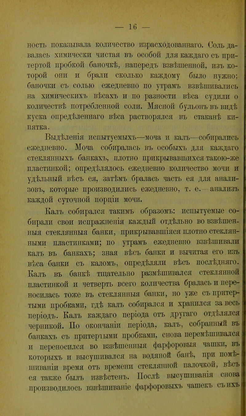 ность показывала количество израсходованнаго. Соль да- валась химически чистая въ особой для каждаго съ при- тертой пробкой баночкѣ, напередъ взвѣшенной, изъ ко- торой они и брали сколько каждому было нужно; баночки съ солью ежедневно по утрамъ взвѣшивались на химическихъ вѣсахъ и по разности вѣса судили о количествѣ потребленной соли. Мясной бульонъ въ видѣ куска опредѣленнаго вѣса растворялся въ стаканѣ ки- пятка. Выдѣленія испытуемыхъ—моча и калъ—собирались ежедневно. Моча собиралась въ особыхъ для каждаго стеклянныхъ банкахъ, плотно прикрывавшихся такою-же пластинкой; опредѣлялось ежедневно количество мочи и удѣльный вѣсъ ея, затѣмъ бралась часть ея для анали- зовъ, которые производились ежедневно, т. е. анализъ каждой суточной порціи мочи. Калъ собирался такимъ образомъ: испытуемые со- бирали свои испражненія каждый отдѣльно во взвѣшен- ныя стеклянныя банки, прикрывавшіяся плотно стеклян- ными пластинками; по утрамъ ежедневно взвѣшивали калъ въ банкахъ; зная вѣсъ банки и вычитая его изъ вѣса банки съ каломъ, опредѣляли вѣсъ послѣдняго. Калъ въ банкѣ тщательно размѣшивался стеклянной пластинкой и четверть всего количества бралась и пере- носилась тоже въ стеклянныя банки, но уже съ притер- тыми пробками, гдѣ калъ собирался и хранился за весь періодъ. Калъ каждаго періода отъ другаго отдѣлялся черникой. По окончаніи періода, калъ, собранный въ банкахъ съ притертыми пробками, снова перемѣшивался и переносился во взвѣшенныя фарфоровыя чашки, въ которыхъ и высушивался на водяной банѣ, при помѣ- шиваніи время отъ времени стеклянной палочкой, вЬсъ ея также былъ извѣстенъ. Послѣ высушиванія снова производилось взвѣшиваніе фарфоровыхъ чашекъ съ ихъ