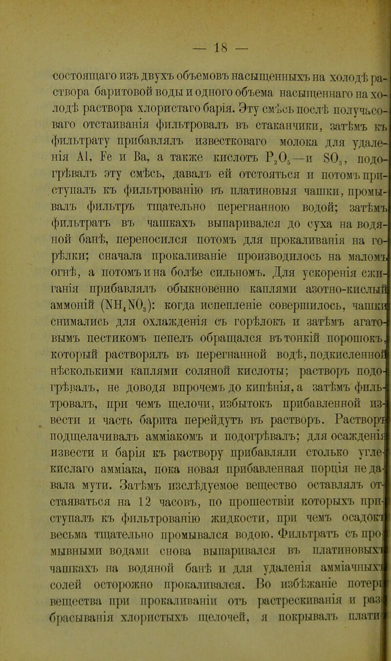 состоящаго изъ двухъ объемовъ насыщенныхъ на холодѣ ра- створа баритовой воды и одного объема насыщеннаго па хо- лодѣ раствора хлористаго барія. Эту смѣсь послѣ получасо- ваго отстаиванія фильтровалъ въ стаканчики, затѣмъ къ фильтрату прибавлялъ известковаго молока для удале- нія АІ, Ре и Ва, а также кислотъ Р205 —и 30,, подо грѣвалъ эту смѣсь, давалъ ей отстояться и потомъ при- ступалъ къ фильтрованію въ платиновыя чашки, промы- валъ фильтръ тщательно перегнанною водой; затѣмъ фильтратъ въ чашкахъ выпаривался до суха на водя- ной банѣ, переносился потомъ для прокаливанія на го- рѣлки; сначала прокаливаніе производилось на маломъ огнѣ, а потомъ и на болѣе сильномъ. Для ускоренія сжи- ганія прибавлялъ обыкновенно каплями азотно-кислый аммоній (Ш4Ж)3): когда испепленіе совершилось, чашк: снимались для охлажденія съ горѣлокъ и затѣмъ агато вымъ пестикомъ пепелъ обращался въ тонкій порошокъ который растворялъ въ перегнанной водѣ, подкисленію нѣсколькими каплями соляной кислоты; растворъ подо-І грѣвалъ, не доводя впрочемъ до кипѣнія, а затѣмъ филь- тровалъ, при чемъ щелочи, избытокъ прибавленной из- вести и часть барита перейдутъ въ растворъ. Растворі подщелачивалъ амміакомъ и подогрѣвалъ; для осаждепй извести и барія къ раствору прибавляли столько угле кислаго амміака, пока новая прибавленная порція не да вала мути. Затѣмъ изслѣдуемое вещество оставлялъ от- стаяваться на 12 часовъ, по прошествіи которыхъ при ступалъ къ фильтрованію жидкости, при чемъ осадо весьма тщательно промывался водою. Фильтратъ съ про мывными водами снова выпаривался въ платпновыхч чашкахъ на водяной банѣ и для удаленія аммиачных1] солей осторожно прокаливался. Во избѣжаніе потери вещества при прокаливаніи отъ растрескиванія и раз брасыванія хлористыхъ щелочей, я покрывалъ плата