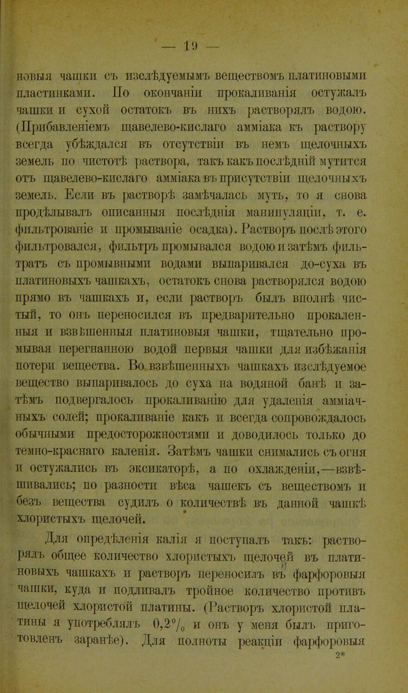 новыя чашки съ изслѣдуемымъ веществомъ платиновыми пластинками. По окончаніи прокаливанія остужалъ чашки и сухой остатокъ въ нихъ растворялъ водою. (Прибавленіемъ щавелево-кислаго амміака къ раствору всегда убѣждался въ отсутствіи въ немъ щелочныхъ земель по чистотѣ раствора, такъ какъ послѣдній мутится отъ щавелево-кислаго амміака въ присутствіи щелочныхъ земель. Если въ растворѣ замѣчалась муть, то я снова продѣлывалъ описанныя послѣднія манипуляціи, т. е. фильтрованіе и промываніе осадка). Растворъ послѣ этого фильтровался, фильтръ промывался водою и затѣмъ филь- тратъ съ промывными водами выпаривался до-су ха въ платиновыхъ чашкахъ, остатокъ снова растворялся водою прямо въ чашкахъ и, если растворъ былъ вполнѣ чис- тый, то онъ переносился въ предварительно прокален- ныя и взвѣшенныя платиновыя чашки, тщательно про- мывая перегнанною водой первыя чашки для избѣжанія потери вещества. Во взвѣшенныхъ чашкахъ изслѣдуемое вещество выпаривалось до суха на водяной банѣ и за- тѣмъ подвергалось прокаливанію для удаленія амміач- ныхъ солей; прокаливаніе какъ и всегда сопровождалось обычными предосторожностями и доводилось только до темно-краснаго каленія. Затѣмъ чашки снимались съ огня п остужались въ эксикаторѣ, а по охлажденіи,—взвѣ- шивались; по разности вѣса чашекъ съ веществомъ и безъ вещества судилъ о количествѣ въ данной чашкѣ хлористыхъ щелочей. Для опредѣленія калія я поступалъ такъ: раство- рялъ общее количество хлористыхъ щелочей въ плати- новыхъ чашкахъ и растворъ переносилъ въ фарфоровыя чашки, куда и подливалъ тройное количество противъ щелочей хлористой платины. (Растворъ хлористой пла- тины я употреблялъ 0,2°/0 и онъ у меня былъ приго- товленъ заранѣе). Для полноты реакціи фарфоровыя 2*
