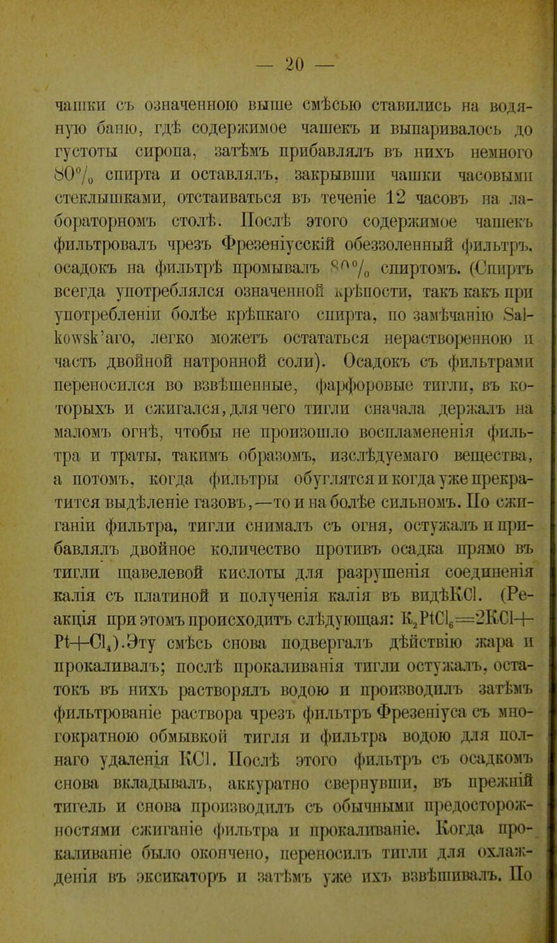 чашки съ означенною выше смѣсыо ставились на водя- ную баню, гдѣ содержимое чашекъ и выпаривалось до густоты сиропа, затѣмъ прибавлялъ въ нихъ немного 80% спирта и оставлялъ, закрывши чашки часовыми стеклышками, отстаиваться въ теченіе 12 часовъ на ла- бораторномъ столѣ. Послѣ этого содержимое чашекъ фильтровалъ чрезъ Фрезеніусскій обеззоленный фильтръ, осадокъ на фильтрѣ промывалъ С;П% спиртомъ. (Опцртъ всегда употреблялся означенной крѣпости, такъ какъ при употребленіи болѣе крѣпкаго спирта, по замѣчанію 8а1- ко\ѵзк’аго, легко можетъ остататься нерастворенною и часть двойной натронной соли). Осадокъ съ фильтрами переносился во взвѣшенные, фарфоровые тигли, въ ко- торыхъ и сжигался, для чего тигли сначала держалъ на маломъ огнѣ, чтобы не произошло воспламененія филь- тра и траты, такимъ образомъ, изслѣдуемаго вещества, а потомъ, когда фильтры обуглятся и когда уже прекра- тится выдѣленіе газовъ,—то и на болѣе сильномъ. По сжи- ганіи фильтра, тигли снималъ съ огня, остужалъ и при- бавлялъ двойное количество противъ осадка прямо въ тигли щавелевой кислоты для разрушенія соединенія калія съ платиной и полученія калія въ видѣКСІ. (Ре- акція при этомъ происходитъ слѣдующая: К2Р1С16=2К.С1—Ь- РЦ-С14).Эту смѣсь снова подвергалъ дѣйствію жара и прокаливалъ; послѣ прокаливанія тигли остужалъ, оста- токъ въ нихъ растворялъ водою и производилъ затѣмъ фильтрованіе раствора чрезъ фильтръ Фрезеніуса съ мно- гократною обмывкой тигля и фильтра водою для пол- наго удаленія КС]. Послѣ этого фильтръ съ осадкомъ снова вкладывалъ, аккуратно свернувши, въ прежній тигель и снова производилъ съ обычными предосторож- ностями сжиганіе фильтра и прокаливаніе. Когда про- каливаніе было окончено, переносилъ тигли для охлаж- денія въ эксикаторъ и затѣмъ уже ихъ взвѣшивалъ. По