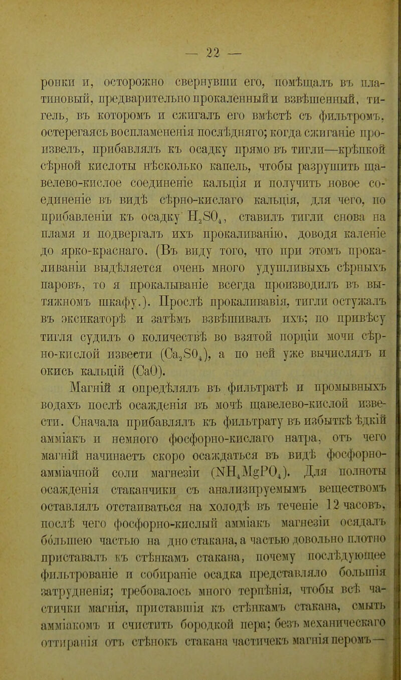 рѳнки и, осторожно свернувши его, помѣщалъ въ пла- тиновый, предварительно прокаленный и взвѣшенный, ти- гель, въ которомъ и сжигалъ его вмѣстѣ съ фильтромъ, остерегаясь воспламененія послѣдняго; когда сжиганіе про- извелъ, прибавлялъ къ осадку прямо въ тигли—крѣпкой сѣрной кислоты нѣсколько капель, чтобы разрушить ща- велево-кислое соединеніе кальція и получить новое со- единеніе въ видѣ сѣрпо-кислаго кальція, для чего, по прибавленіи къ осадку Н2804, ставилъ тигли снова па пламя и подвергалъ ихъ прокаливанію, доводя каленіе до ярко-краснаго. (Въ виду того, что при этомъ прока- ливаніи выдѣляется очень много удушливыхъ сѣрныхъ паровъ, то я прокалываніе всегда производилъ въ вы- тяжномъ шкафу.). Прослѣ прокаливанія, тигли остужалъ въ эксикаторѣ и затѣмъ взвѣшивалъ ихъ; по привѣсу тигля судилъ о количествѣ во взятой порціи мочп сѣр- но-кислой извести (Са2804), а по ней уже вычислялъ и окись кальцій (СаО). Магній я опредѣлялъ въ фильтратѣ и промывныхъ водахъ послѣ осажденія въ мочѣ щавелево-кислой изве- сти. Сначала прибавлялъ къ фильтрату въ избыткѣ ѣдкій амміакъ и немного фосфорно-кислаго натра, отъ чего магній начинаетъ скоро осаждаться въ видѣ фосфорно- амміачной соли магнезіи (1^Н4М§Р04). Для полноты осажденія стаканчики съ анализируемымъ веществомъ оставлялъ отстаиваться на холодѣ въ теченіе 12 часовъ, послѣ чего фосфорно-кислый амміакъ магнезіи осядалъ большею частью на дно стакана, а частью довольно плотно приставалъ къ стѣнкамъ стакана, почему послѣдующее фильтрованіе и собираніе осадка представляло большія затрудненія; требовалось много терпѣнія, чтобы всѣ ча- стички магнія, приставшія къ стѣнкамъ стакана, смыть амміакомъ и счистить бородкой пера; безъ механическаго оттиранія отъ стѣнокъ стакана частичекъ магнія перомъ—