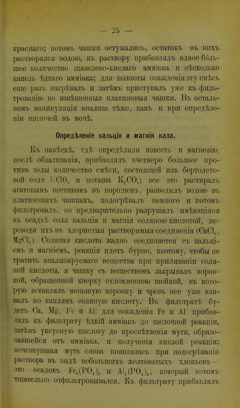 краснаго; потомъ чашки остужались, остатокъ въ нихъ растворялся водою, къ раствору прибавлялъ вдвое боль- шее количество щавелево-кислаго амміака и нѣсколько капель ѣдкаго амміака; для полноты осажденія эту смѣсь еще разъ нагрѣвалъ и затѣмъ приступалъ уже къ филь- трованію во взвѣшенныя платиновыя чашки. Въ осталь- номъ манипуляціи анализа тѣже, какъ и при опредѣле- ніи щелочей въ мочѣ. Опредѣленіе кальція и магнія кала. Къ навѣскѣ, гдѣ опредѣляли известь и магнезію, послѣ обзаливанія, прибавлялъ вчетверо большее про- тивъ золы количество смѣси, состоящей изъ бертолето- вой соли КСІОз и поташа К2С03; все это растиралъ агатовымъ пестикомъ въ порошокъ, разводилъ водою въ платиновыхъ чашкахъ, подогрѣвалъ немного и потомъ фильтровалъ, но предварительно разрушалъ имѣющіяся въ осад г: I; соли кальція и магнія соляною кислотой, пе- реводя ихъ въ хлористыя растворимыя соединенія (СаС12, М§С12). Соляная кислота жадно соединяется съ кальці- емъ и магніемъ, реакція идетъ бурно, поэтому, чтобы не тратить анализируемаго вещества при приливаніи соля- ной кислоты, я чашку съ веществомъ закрывалъ ворон- кой, обращенной кверху отломленною шейкой, въ кото- рую вставлялъ меньшую воронку и чрезъ нее уже вли- валъ по каплямъ соляную кислоту. Въ фильтратѣ бу- детъ Са, М§, Ее и А1; для осажденія Ре и А1 прибав- лялъ къ фильтрату ѣдкій амміакъ до щелочной реакціи, затѣмъ уксусную кислоту до просвѣтленія мути, образо- вавшейся отъ амміака, и полученія кислой реакціи; исчезнувшая муть снова появлялась при подогреваніи раствора въ видѣ небольшихъ желтоватыхъ хлопьевъ — это осадокъ Ре2(Р04)3 и А12(Р04)3, который потомъ тщательно отфильтровывался. Къ фильтрату прибавлялъ