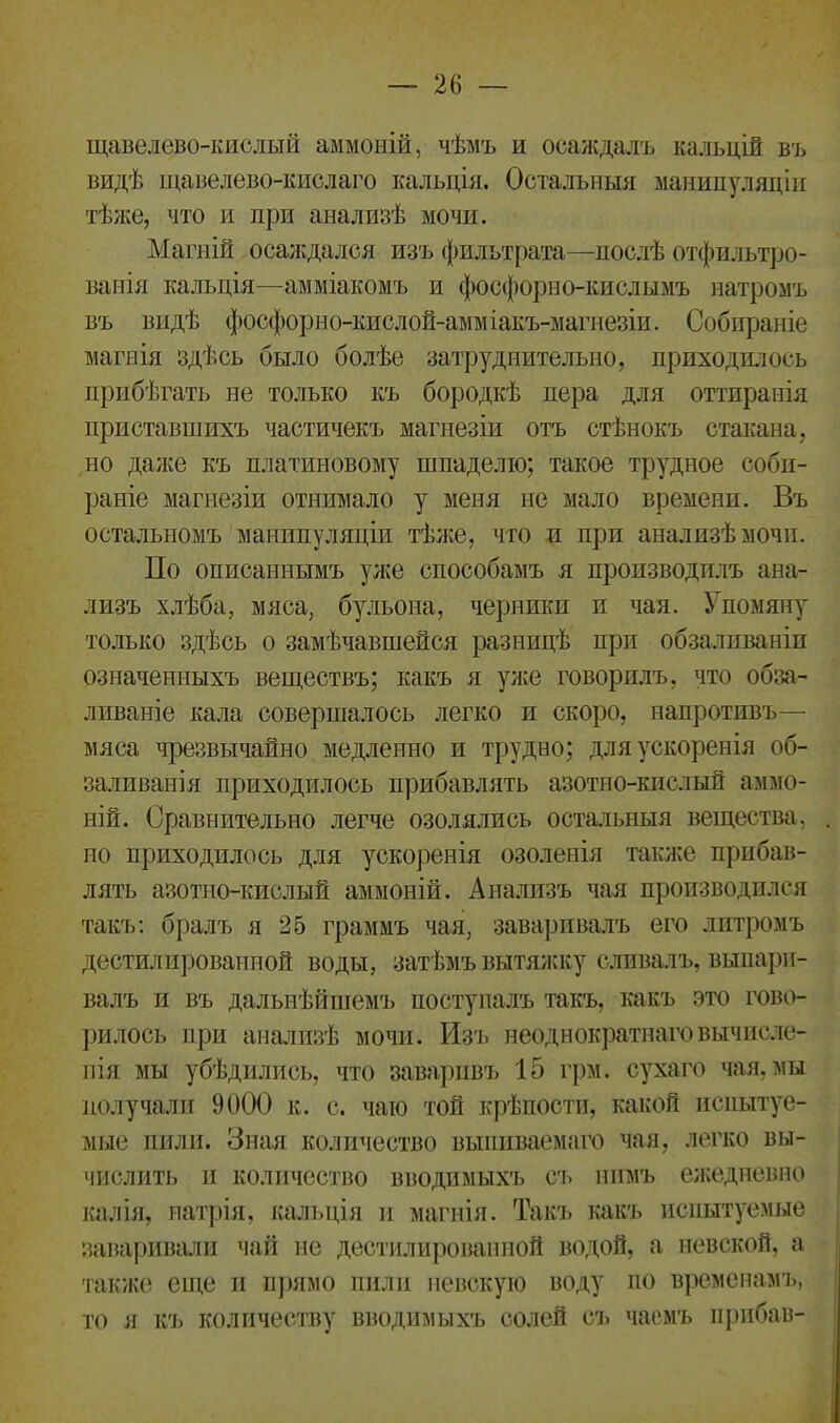 щавелево-кислый аммоній, чѣмъ и осаждалъ кальцій въ видѣ щавелево-кислаго кальція. Остальныя манипуляціи тѣже, что и при анализѣ мочи. Магній осаждался изъ фильтрата—послѣ отфильтро- ваны кальція—амміакомъ и фосфорно-кислымъ натромъ въ видѣ фосфорно-кисл ой-амміакъ-магнезіи. Собираніе магнія здѣсь было болѣе затруднительно, приходилось прибѣгать не только къ бородкѣ пера для оттиранія приставшихъ частичекъ магнезіи отъ стѣнокъ стакана, но даже къ платиновому шпаделю; такое трудное соби- раніе магнезіи отнимало у меня не мало времени. Въ остальномъ манипуляціи тѣже, что и при анализѣ мочи. По описаннымъ уже способамъ я производилъ ана- лизъ хлѣба, мяса, бульона, черники и чая. Упомяну только здѣсь о замѣчавшейся разницѣ при обзаливаніи означенныхъ веществъ; какъ я уже говорилъ, что обва- ливаніе кала совершалось легко и скоро, напротивъ— мяса чрезвычайно медленно и трудно; для ускоренія об- заливанія приходилось прибавлять азотно-кислый аммо- ній. Сравнительно легче озолялись остальныя вещества, ио приходилось для ускоренія озоленія также прибав- лять азотно-кислый аммоній. Анализъ чая производился такъ: бралъ я 25 граммъ чая, заваривалъ его литромъ дестилированпой воды, затѣмъ вытяжку сливалъ, выпари- валъ и въ дальнѣйшемъ поступалъ такъ, какъ это гово- рилось при анализѣ мочи. Изъ неоднократнаго вычисле- нія мы убѣдились, что заваривъ 15 грм. сухаго чая, мы получали 9000 к. с. чаю той крѣпости, какой испытуе- мые пили. Зная количество выпиваемаго чая, легко вы- числить и количество вводимыхъ съ нимъ ежедневно калія, натрія, кальція и магнія. Такъ какъ испытуемые заваривали чай не дестилированпой водой, а невской, а также еще и прямо пили невскую воду по временамъ, то я къ количеству вводимыхъ солей съ чаемъ прибав-