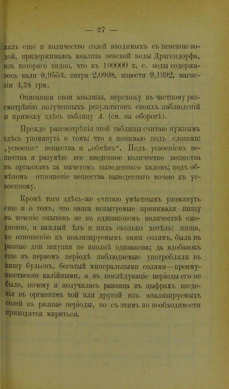 . лялъ еще и количество солей вводимыхъ съ невскою во- дой, придерживаясь анализа невской воды Драгендорфа, изъ котораго видно, что въ ЮОООО к. с. воды содержа- лось кали 0,9553, натра 2,0998, извести 9,1392, магне- зіи 4,38 грм. Описавши свои анализы, перехожу къ частному раз- смотрѣнію полученныхъ результатовъ своихъ наблюденій и привожу здѣсь таблицу А. (см. на оборотѣ). Прежде разсмотрѣнія этой таблицы считаю нужнымъ здѣсь упомянуть о томъ: что я понимаю подъ словами: „усвоеніе вещества и „обмѣнъ. Подъ усвоеніемъ ве- щества я разумѣю все введенное количество вещества въ организмъ за вычетомъ выведеннаго каломъ; подъ об- мѣномъ отношеніе вещества выведеннаго мочею къ ус- военному. Кромѣ того здѣсь-же считаю умѣстнымъ упомянуть еще и о томъ, что наши испытуемые принимали пищу въ теченіе опытовъ не въ одинаковомъ количествѣ еже- дневно, а каждый ѣлъ и пилъ сколько хотѣлъ; пища, по отношенію къ анализируемымъ нами солямъ, была въ разные дни закупки не вполнѣ одинакова; да вдобавокъ еще въ первомъ періодѣ наблюдаемые употребляли въ пищу бульонъ, богатый минеральными солями—преиму- щественно калійными, а въ послѣдующіе періоды его не было, почему и получилась разница въ цыфрахъ введе- нія въ организмъ той или другой изъ анализируемыхъ солей въ разные періоды, но съ этимъ по необходимости приходится мириться.
