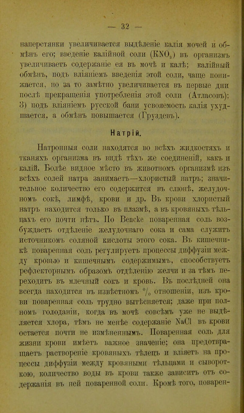 наперстянки увеличивается выдѣленіе калія мочей и об- мѣнъ его; введеніе калійной соли (ГШ03) въ организмъ увеличиваетъ содержаніе ея въ мочѣ и калѣ; калійный обмѣнъ, подъ вліяніемъ введенія этой соли, чаще пони- жается, но за то замѣтно увеличивается въ первые дни послѣ прекращенія употребленія этой соли (Атласовъ); 8) подъ вліяніемъ русской бани усвояемость калія ухуд- шается, а обмѣнъ повышается (Груздевъ). Натрій. Натронныя соли находятся во всѣхъ жидкостяхъ и тканяхъ организма въ видѣ тѣхъ же соединеній, какъ и калій. Болѣе видное мѣсто въ животномъ организмѣ изъ всѣхъ солей натра занимаетъ—хлористый натръ; значи- тельное количество его содержится въ слюнѣ, желудоч- номъ сокѣ, лимфѣ, крови и др. Въ крови хлористый натръ находится только въ плазмѣ, а въ кровяныхъ тѣль- цахъ его почти нѣтъ. По Вепске поваренная соль воз- буждаетъ отдѣленіе желудочнаго сока и сама служитъ источникомъ соляной кислоты этого сока. Въ кишечни- кѣ поваренная соль регулируетъ процессы диффузіи меж- ду кровью и кишечнымъ содержимымъ, способствуетъ рефлекторнымъ образомѣ отдѣленію желчи и за тѣмъ пе- реходитъ въ млечный сокъ и кровь. Въ послѣдней она всегда находится въ извѣстномъ °/0 отношеніи, изъ кро- ви поваренная соль трудно вытѣсняется; даже при пол- ном']» голоданіи, когда въ мочѣ совсѣмъ уже не выдѣ- ляется хлора, тѣмъ не менѣе содержаніе ^таС1 въ крови остается почти не измѣненнымъ. Поваренная соль для жизни крови имѣетъ важное значеніе; она предотвра- щаетъ раствореніе кровяныхъ тѣлецъ и вліяетъ на про- цессы диффузіи между кровяными тѣльцами и сыворот- кою, количество воды въ крови также зависитъ отъ со- держанія въ ней поваренной соли. Кромѣ того, поварен-