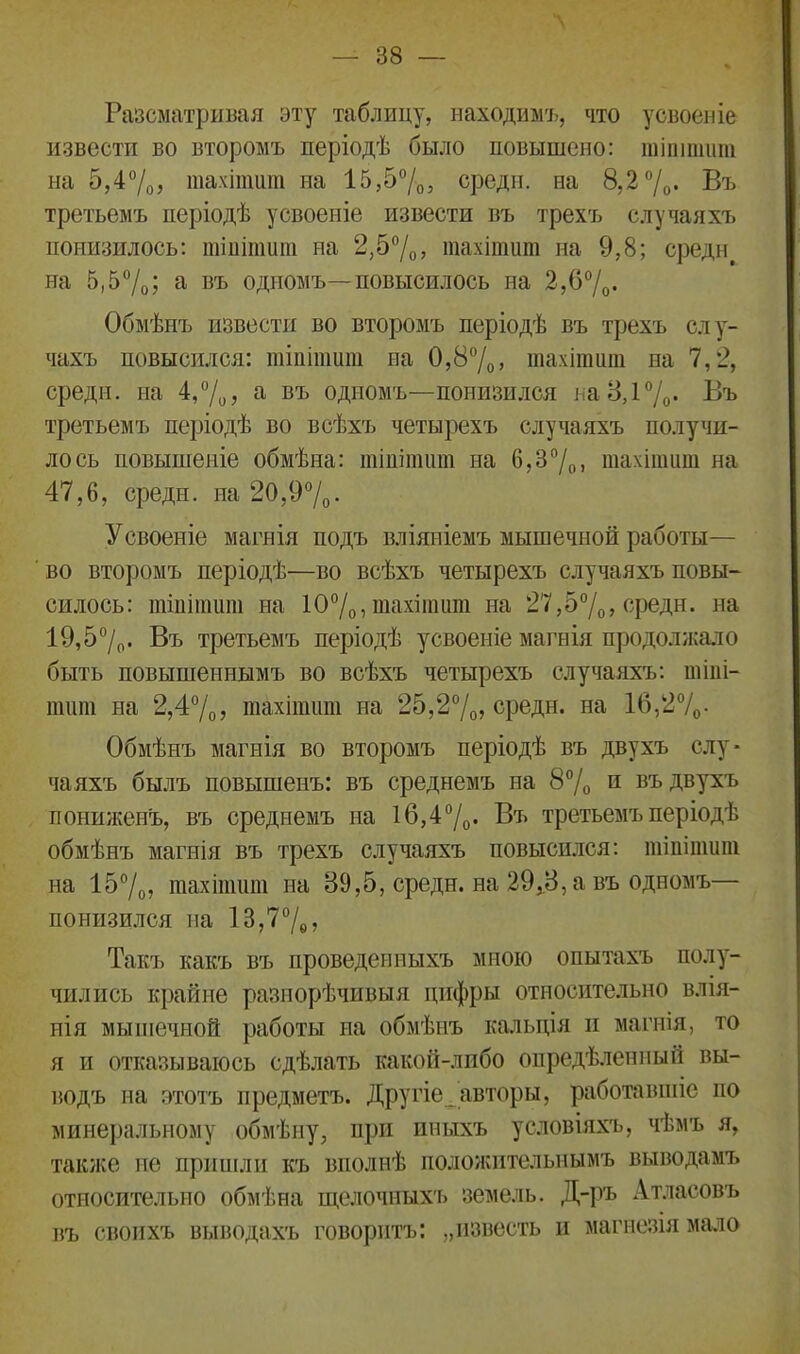 Разсматривая эту таблицу, находимъ, что усвоеніе извести во второмъ періодѣ было повышено: шіпішит на 5,4%, шахітит на 15,5%, среди, на 8,2 °/0. Въ третьемъ періодѣ усвоеніе извести въ трехъ случаяхъ понизилось: тіпіпшт на 2,5%, тахітит на 9,8; среди, на 5,5%; а въ одпомъ—повысилось на 2,6%- Обмѣнъ извести во второмъ періодѣ въ трехъ слу- чахъ повысился: шіпішит на 0,8%, шахітит на 7,2, среди, на 4,%? а въ одномъ—понизился на 3,1%. Въ третьемъ періодѣ во всѣхъ четырехъ случаяхъ получи- лось повышеніе обмѣна: тіпітшп на 6,3°/0. тахітит на 47,6, среди, на 20,9%. Усвоеніе магнія подъ вліяніемъ мышечной работы— во второмъ періодѣ—во всѣхъ четырехъ случаяхъ повы- силось: тіпіпшт на 10%, тахітит на 27,5%, среди, на 19,5%. Въ третьемъ періодѣ усвоеніе магнія продолжало быть повышеннымъ во всѣхъ четырехъ случаяхъ: тіпі- тшп на 2,4%, тахітит на 25,2%, среди, на 16,2%. Обмѣнъ магнія во второмъ періодѣ въ двухъ слу- чаяхъ былъ повышенъ: въ среднемъ на 8% и въ двухъ пониженъ, въ среднемъ на 16,4%. Въ третьемъ періодѣ обмѣнъ магнія въ трехъ случаяхъ повысился: тіпіпшт на 15%, тахітит на 89,5, среди, на 29,3, а въ одномъ— понизился на 13,7%, Такъ какъ въ проведенныхъ мною опытахъ полу- чились крайне разнорѣчивыя цифры относительно влія- нія мышечной работы на обмѣнъ кальція и магнія, то я и отказываюсь сдѣлать какой-либо опредѣленный вы- водъ на этотъ предметъ. Другіе^авторы, работавшіе по минеральному обмѣну, при иныхъ условіяхъ, чѣмъ я, также не пришли къ вполнѣ положительнымъ выводамъ относительно обмѣна щелочныхъ земель. Д-ръ Атласовъ въ своихъ выводахъ говоритъ: „известь и магнезія мало