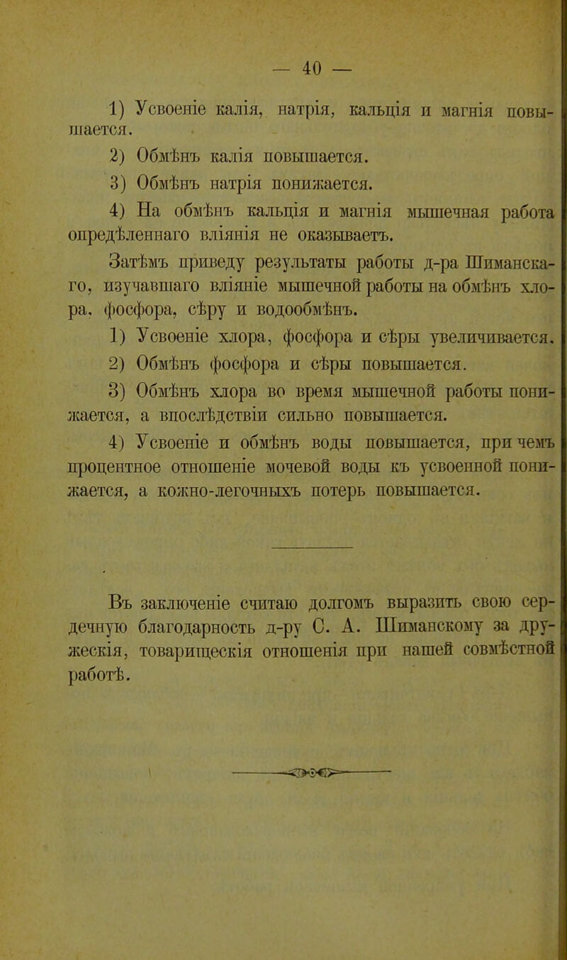 1) Усвоеніе калія, натрія, кальція и магнія повы- шается. 2) Обмѣнъ калія повышается. 3) Обмѣнъ натрія понижается. 4) На обмѣнъ кальція и магнія мышечная работа опредѣленнаго вліянія не оказываетъ. Затѣмъ приведу результаты работы д-ра Шиманска- го, изучавшаго вліяніе мышечной работы на обмѣнъ хло- ра. фосфора, сѣру и водообмѣнъ. 1) Усвоеніе хлора, фосфора и сѣры увеличивается. 2) Обмѣнъ фосфора и сѣры повышается. 3) Обмѣнъ хлора во время мышечной работы пони- жается, а впослѣдствіи сильно повышается. 4) Усвоеніе и обмѣнъ воды повышается, причемъ процентное отношеніе мочевой воды къ усвоенной пони- жается, а кожно-легочныхъ потерь повышается. Въ заключеніе считаю долгомъ выразить свою сер- дечную благодарность д-ру С. А. Шиманскому за дру- жескія, товарищескія отношенія при нашей совмѣстной работѣ.