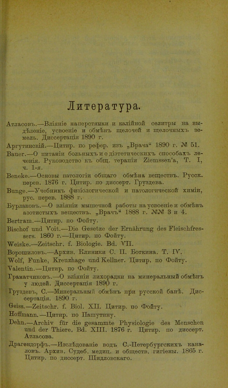 Литература. Атласовъ.—Вліяніе наперстянки и калійной селитры на вы- дѣленіе, усвоеніе и обмѣнъ щелочей и щелочныхъ зе- мель. Диссертація 1890 г. Аргутинскій.—Цитир. по рефер. изъ „Врача “ 1890 г. № 51. Ванег.—О питаніи больныхъ и о діэтѳтическихъ способахъ лѳ- ченія. Руководство къ общ. терапіи 2іешззѳп’а, Т. I, ч. 1-я. Вепекѳ.—Основы патологіи общаго обмѣна веществъ. Русск. пѳрев. 1876 г. Цптир. по диссерт. Груздева. Вин§е.—Учебникъ физіологической и патологической химіи, рус. перев. 1888 г. Бурлаковъ.—О вліяніи мышечной работы на усвоеніе и обмѣнъ азотистыхъ веществъ. „Врачъ “ 1888 г. 3 и 4. Вегігаш.—Цитнр. по Фонту. ВізсЪоІ ипсі Ѵоіі.—Ціѳ Сгезеѣге сіег ЕгпаЬгип§ без ГІеізсЫхез- зегз. 1860 г.—Цитир. по Фойту. ТѴѳізке.—2еі1зскг. 1. Віоіо^іе. Вб. УП. Ворошиловъ.—Архив. Клиники С. П. Боткина. Т. IV. УѴоІГ, Ринке, КгеигЬа§е ипб Кѳііпег. Цитнр. по Фойту. Уаіепііп.—Цитир. по Фойту. Граматчиковъ.—О вліяніи лихорадки на минеральный обмѣнъ у людей. Диссертація 1890 г. Груздевъ, С.—Минеральный обмѣнъ при русской банѣ. Дис- сертація. 1890 г. Сгеізз.—2еіізсЬг. I. Віоі. XII. Цитир. по Фойту. Нойтанн.—Цитир. по Пашутину. ЦѳЬн.—АгсЪіѵ ІІіг біе §езаттіе РЬузіоІо^іѳ без МепзсЬеп инб бег ТЪіеге. Вб. XIII. 1876 г. Цитир. по диссерт. Атласова. Драгѳндорфъ.—Изслѣдованіе водъ С.-Петербургскихъ кана- ловъ. Архив. Судеб, медиц. и обществ, гигіены. 1865 г. Цитир. по диссерт. Шидловскаго.