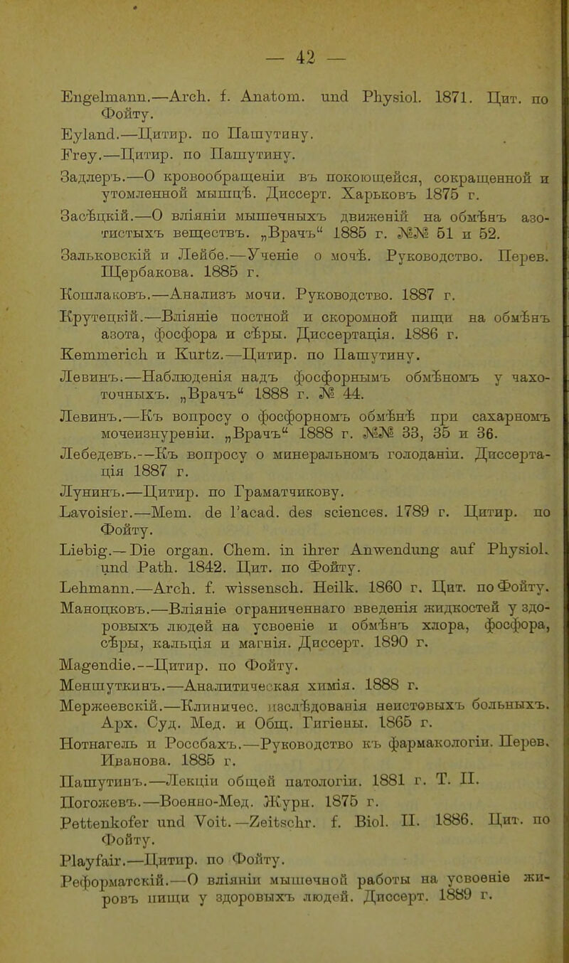 Еп§е1тапп.—Агсіі. і. Аиаіош. иші Рііузіоі. 1871. Цнт. по Фонту. Еуіапсі.—Цитпр. по Пашутину. Егѳу.—Цитир. по Пашутину. Задлеръ.—О кровообращеніи въ покоющейся, сокращенной и утомленной мышцѣ. Диссерт. Харьковъ 1875 г. Засѣцкій.—О вліяніи мышечныхъ движеній на обмѣнъ азо- тистыхъ веществъ. „Врачъ1' 1885 г. ЖМ 51 и 52. Зальковскій и Лейбе.—Ученіе о мочѣ. Руководство. Перев. Щербакова. 1885 г. Кошлаковъ.—Анализъ мочи. Руководство. 1887 г. Крутецкій.—Вліяніе постной и скоромной пищи на обмѣнъ азота, фосфора и сѣры. Диссертація. 1886 г. КѳттегісЬ и Кшѣг.—Цитир. по Пашутину. Левинъ.—Наблюденія надъ фосфорнымъ обмѣномъ у чахо- точныхъ. „Врачъ 1888 г. № 44. Левинъ.—Къ вопросу о фосфорномъ обмѣнѣ при сахарномъ мочеизнуреніи. „Врачъ 1888 г. 33, 35 и 36. Лебедевъ.-—Къ вопросу о минеральномъ голоданіи. Диссерта- ція 1887 г. Лунинъ.—Цитир. по Граматчикову. Ьаѵоізіег.—Мет. бе Гасасі. без зсіенсез. 1789 г. Цитир. по Фойту. ІлѳЪщ.— Біе оі’оап. Сііет. ін іѣгег Аилѵепсішщ аиі' Рііузіоі. ипсі РаЙъ 1842. Цит. по Фойту. Ьеіітапп.—АгсЬ. і. ■ѵѵіззѳпзсЬ. Неіік. 1860 г. Цнт. по Фойту. Маноцковъ.—Вліяніе ограниченнаго введенія жидкостей у здо- ровыхъ людей на усвоеніе п обмѣнъ хлора, фосфюра, сѣры, кальція и магнія. Диссерт. 1890 г. Ма^ѳпсііе.--Цитир. по Фойту. Меншуткинъ.—Аналитическая химія. 1888 г. Мержѳевскій.—Клпничѳс. изслѣдованія неистовыхъ больныхъ. Арх. Суд. Мед. и Общ. Гигіены. 1865 г. Нотиагель н Россбахъ.—Руководство къ фармакологіи. Перев. Иванова. 1885 г. Пашутинъ.—Лекціи общей патологіи. 1881 г. Т. II. Погожевъ.—Военно-Мѳд. Журн. 1875 г. Рѳйепкоіѳг ипсі Ѵоіі.—ЕейзсЬг. і. Віоі. II. 1886. Цит. по Фойту. Ріауіаіг.—Цитир. по Фойту. Реформатскій.—О вліяніи мышечной работы на усвоеніе жи- ровъ нищи у здоровыхч, людей. Диссерт. 1889 г.