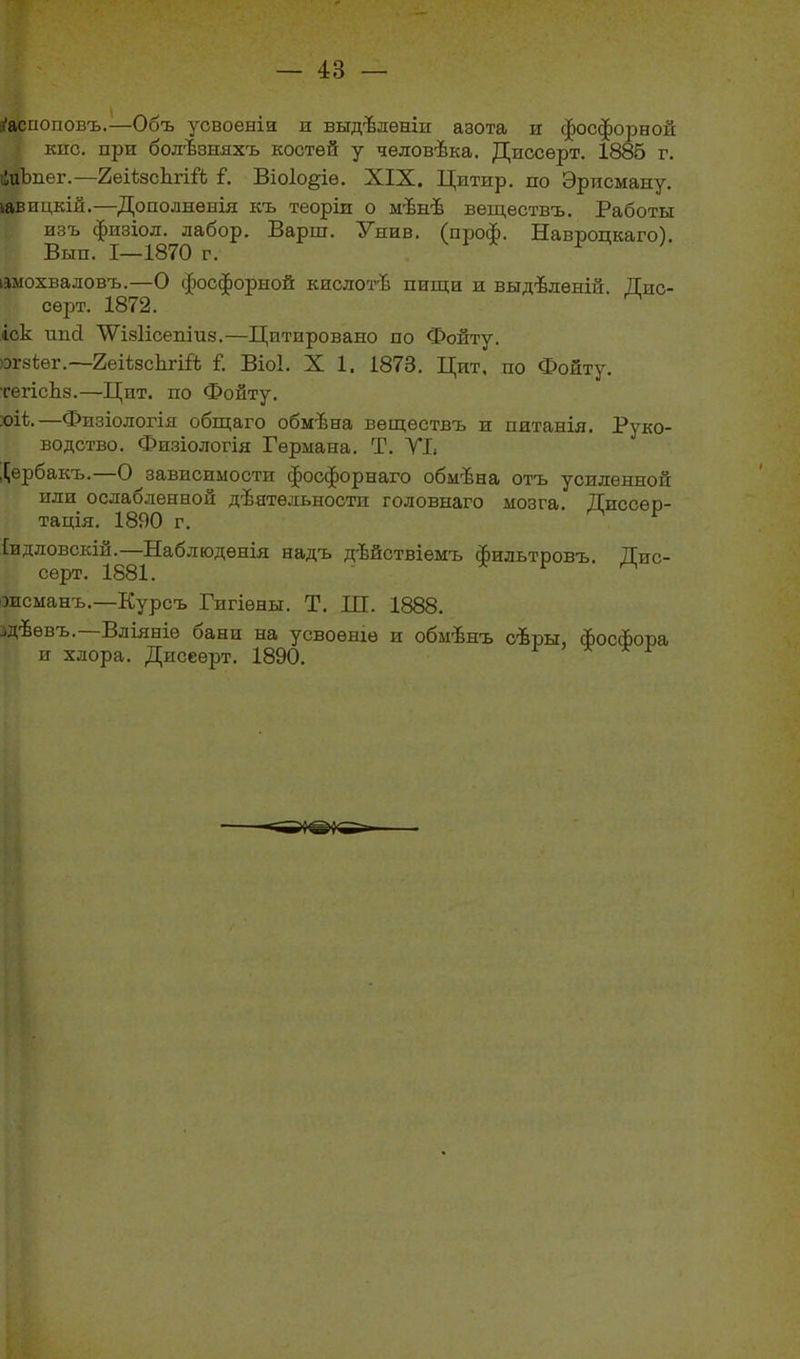 Распоповъ.—Объ усвоеніи и выдѣленіи азота и фосфорной кнс. при болѣзняхъ костей у человѣка. Диссѳрт. 1885 г. іиЬпег.—2еііасЬгій Р Віоіо^іѳ. XIX. Цнтир. по Эрисману. іавицкій.—Дополненія къ теоріи о мѣнѣ веществъ. Работы изъ физіол. лабор. Варш. Унив. (проф. Навроцкаго). Вып. 1—1870 г. * ' имохваловъ.—О фосфорной кислотѣ пищи и выдѣленій. Дис- сѳрт. 1872. іск ипсі \ѴІ8Іісепіиз.—Цитировано по Фойту. огйіег.—2еіізсЬ.гій Г. ВіоІ. X 1. 1873. Цит, по Фойту. тегісЬз.—Цпт. по Фойту. :оі1.—Физіологія общаго обмѣна веществъ и питанія. Руко- водство. Физіологія Германа. Т. VI» Щербакъ.—О зависимости фосфорнаго обмѣна отъ усиленной или ослабленной дѣятельности головнаго мозга. Диссер- тація. 1890 г. [идловскій.—Наблюденія надъ дѣйствіемъ фильтровъ. Дис- серт. 1881. * ѵ * эисманъ.—Курсъ Гигіены. Т. Ш. 1888. .дѣевъ. Вліяніе оани на усвоеніе и обмѣнъ сѣры, фосфора