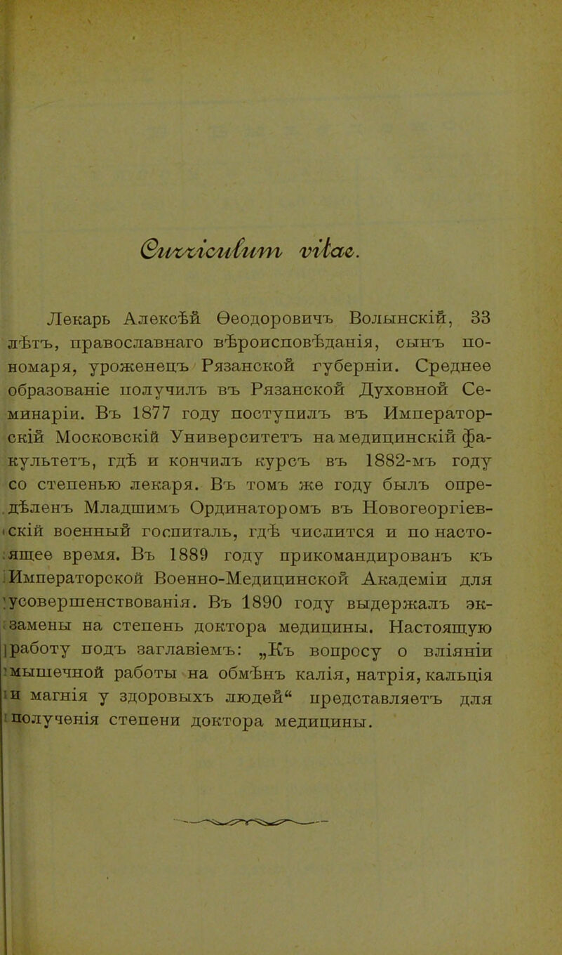 ѲиъъгспІит ѵгіас. Лекарь Алексѣй Ѳеодоровичъ Волынскій, 33 лѣтъ, православнаго вѣроисповѣданія, сынъ по- номаря, уроженецъ Рязанской губерніи. Среднее образованіе получилъ въ Рязанской Духовной Се- минаріи. Въ 1877 году поступилъ въ Император- скій Московскій Университетъ на медицинскій фа- культетъ, гдѣ и кончилъ курсъ въ 1882-мъ году со степенью лекаря. Въ томъ же году былъ опре- дѣленъ Младшимъ Ординаторомъ въ Новогеоргіев- іскій военный госпиталь, гдѣ числится и по насто- ящее время. Въ 1889 году прикомандированъ къ Императорской Военно-Медицинской Академіи для усовершенствованія. Въ 1890 году выдержалъ эк- замены на степень доктора медицины. Настоящую Iработу подъ заглавіемъ: „Къ вопросу о вліяніи мышечной работы на обмѣнъ калія, натрія, кальція и магнія у здоровыхъ людѳй“ представляетъ для полученія степени доктора медицины.