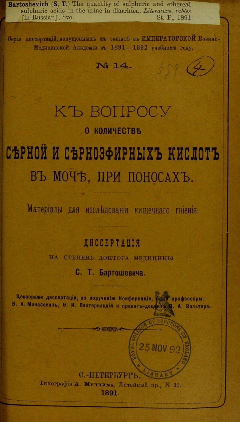 ВагіовЬѳуісЬ (8. Т.) ТЬе диапЬііу оі виІрЬигіс апй еіЬегеаІ зиІрЬіггіс асісіз іп Ыіе игіпе іп (ЗіаггЬоеа, ЬНегаіиге, іаЫез [іп Еиззіап], 8ѵо. ВЬ. Р., 1891 Оѳрія диссѳртацій, допутцонныхъ къ защитѣ въ ИМПЕРАТОРСКОЙ Воѳнно- Медищшской Академіи въ 1891—1892 учебном» году. КЪ ВОПРОСУ о КОЛИЧЕСТВА СѢРНОЙ и СѢРНОЭФИРНЫХЪ кислотъ въ МОЧѢ, ПРИ ПОНОСАХЪ. Матеріалы для изслѣдованія кишечнаго гніенія. ДИССЕРТАЦІЯ НА СТЕЦЕНЬ ДОКТОРА МЕДИЦИНЫ С. Т. Бартошевича. Цензорами диссертаціи, по порученію Конференціи, лрофессоры: В. А. Манассеинъ, Ѳ. И. ПастѳрнацніЙ и приватъ-доцЛУ«. А, Вальтеръ. с.-петб:рбургъГ^' Типографія А. Мучника, Литейиый пр., № 30. 1891.
