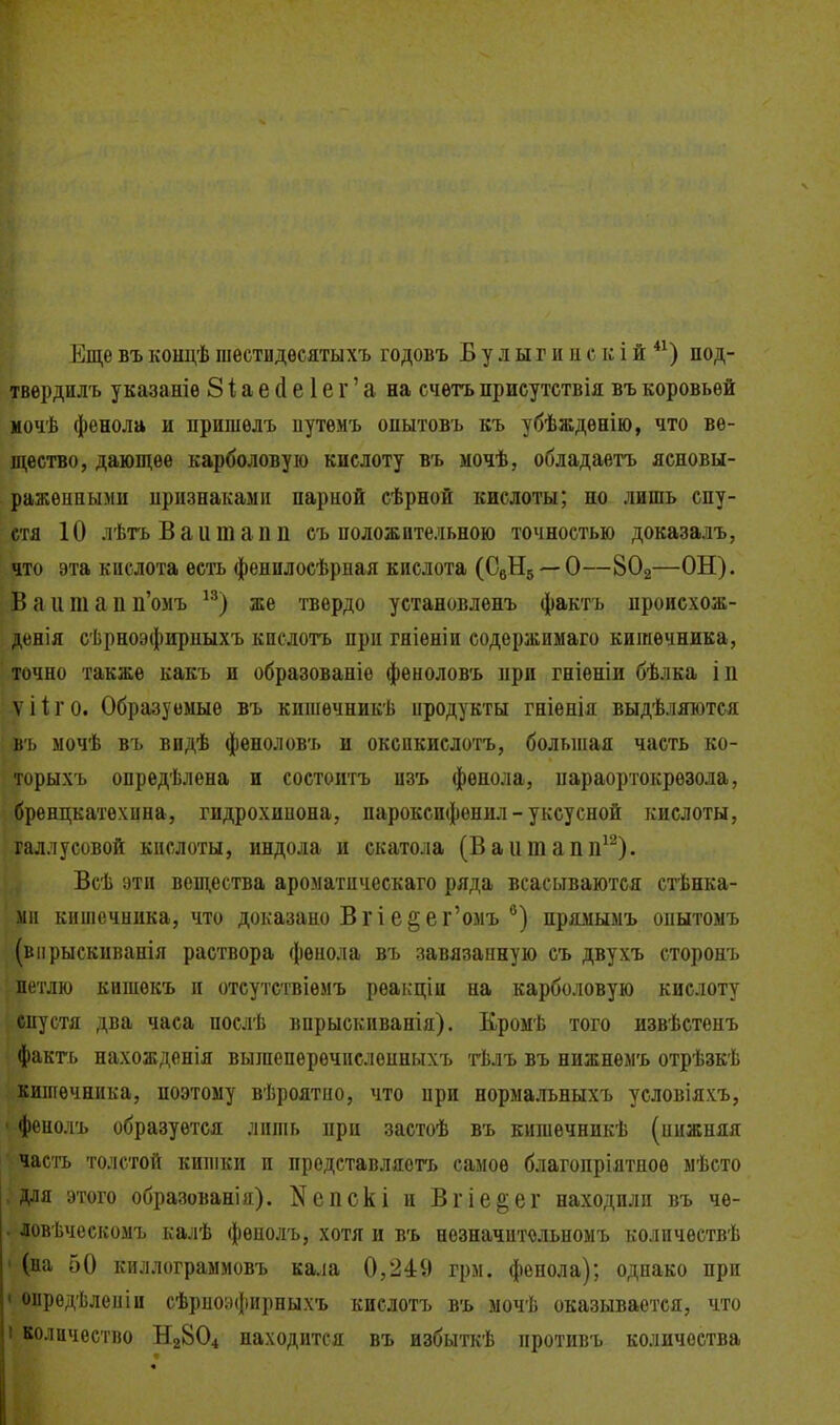 Еще въ кондѣ шестидѳсятыхъ годовъ Б у л ы г и н с к і й под- твердилъ указаніѳ 81;ае(1е1ег'а на счѳтъ присутствія въ коровьей иочѣ фенола и пришелъ иутемъ оиытовъ къ убѣждѳнію, что ве- щество, дающее карболовую кислоту въ мочѣ, обладаѳтъ ясновы- раженными ііризнаками парной сѣрной кислоты; но лишь спу- стя 10 лѣгь Ваитапп съ положительною точностью доказалъ, что эта кислота есть фенилосѣрпая кислота (СвНз —О—8О2—ОН). Т) а И т а II п'омъ ^^) же твердо установлѳнъ фактъ ироисхож- деяія с'Ьрноэфирпыхъ кислотъ при гніеніи содержимаго кишечника, точно также какъ и образованіе фѳноловъ при гніеніи бѣлка іп V і 1 г 0. Образуемые въ кишѳчникѣ продукты гніѳпія выдѣляются въ ыочѣ въ вндѣ феноловъ и окспкислотъ, большая часть ко- торыхъ определена и состоитъ изъ фенола, параортокрезола, бренцкатехина, гидрохинона, пароксифенил - уксусной кислоты, галлусовой кислоты, индола и скатола (Ваитапп^^). Всѣ эти вещества ароматпческаго ряда всасываются стѣнка- 1111 кишечника, что доказано Вгіе^ег'омъ ®) прямымъ опытомъ (віірыскиванія раствора фенола въ завязанную съ двухъ сторонъ петлю кишѳкъ и отсутсгвіемъ реакціи на карболовую кислоту спустя два часа послѣ впрыскиванія). Кромѣ того извѣстепъ факгь нахожденія вышепѳрѳчпслѳпныхъ тЬлъ въ нижнемъ отрѣзкѣ кишечника, ноэтому вѣроятпо, что при нормалъныхъ условіяхъ, ' фенолъ образуется лишь при застоѣ въ кишечникѣ (ипжняя часіъ толстой кишки и продставляетъ самое благопріятпоѳ мѣсто .для этого образован!я). Nепскі и Вгіе^ег находили въ че- . ловѣчеекомъ калѣ фенолъ, хотя и въ незначптольноыъ количѳствѣ ' (на 50 киллограммовъ кала 0,249 грм, фенола); однако при • опредѣленіи сѣрио;)фнрныхъ кислотъ въ мочѣ оказывается, что I количество Н28О4 находится въ избыткѣ противъ количества