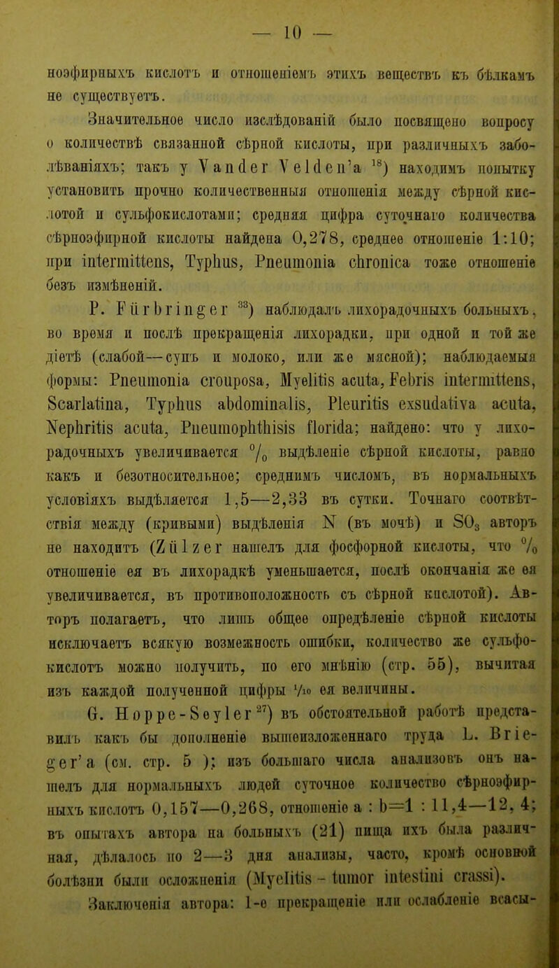 ноэфирныхъ кислотъ и отпоіиеиіомъ этихъ вѳществъ къ бѣлкамъ не сущѳствуѳгь. Значительное число изслѣдованій было посвящено вопросу о количествѣ связанной сѣрной кислоты, при различныхъ забо- лѣваніяхъ; такъ у Ѵапйег УеЫсп'а ^^) находпмъ нонытку установить прочно количественный отиошѳнія между сѣрной кис- .іотой и сульфокислотамп; средняя цифра суточнаго количества сѣрноэфирной кислоты найдена 0,278, среднее отноіііеніе 1:10; при іпіегтіиепз, Турііиз, Рпеитопіа сЬгопіса тоже отношеніе безъ измѣненій. Р. РіігЬгіп^ег ^^) набліодалъ лихорадочпых'ь больныхъ, во время и послѣ прѳкращенія лихорадки, ири одной и той же діетѣ (слабой—супъ и молоко, или же мясной); наблюдаемый формы: Рпеитопіа сгоироза, МуеШіз асиЬ, ЕеЬгІ8 іпй?гтШеп8, Зсагіайпа, Турішз аЬсІотіпаІів, Р1еигій8 ехзийаііѵа асиіа, ^ерЬгШз асик, Риеіітор1іі1іІ8І8 йогійа; найдено: что у лихо- радочныхъ увеличивается /о выдѣлѳніе сѣрной кислоты, равно какъ и безотносительное; среднимъ числомъ, въ нориальныхъ условіяхъ выдѣляется 1,5—2,33 въ сутки, Точнаго соотвѣт- ствія между (кривыми) выдѣленія N (въ мочѣ) и 8О3 авторъ не находитъ (2йІ2ег напгелъ для фосфорной кислоты, что 7о отношеніе ея въ лихорадкѣ уменьшается, посдѣ окончанія же ѳя увеличивается, въ противоположность съ сѣрной кислотой). Ав- торъ полагаѳтъ, что лишь общее опредѣленіе сѣрной кислоты исключаетъ всякую возмежность ошибки, количество же сульфо- кислотъ можно получить, по его мнѣнію (стр. 55), вычитая изъ каждой полученной цифры 'Ао ея величины. 6. Норре-Вѳуіег ^'') въ обстоятельной работѣ предста- вилъ какъ бы дополненіѳ выіиѳизложеннаго труда Ь. Вгіе- §ег'а (см, стр. 5 ); изъ большаго числа анадизовъ онъ на- шелъ для нормальныхъ людей суточное количество сѣрноэфир- ныхъ кислотъ 0,157—0,268, отношеніѳ а : Ь=1 : 11,4:—12, 4; въ опыгахъ автора на больпыхъ (21) пища пхъ была различ- ная, дѣлалось по 2—8 дня аиализы, часто, кромѣ основной болѣзни были осложненія (МусІШз - Ііігаог ііі1е8Ііиі сга-88і). Заключѳнія автора: І-о прѳкращеніе или ослабленіѳ всасы-