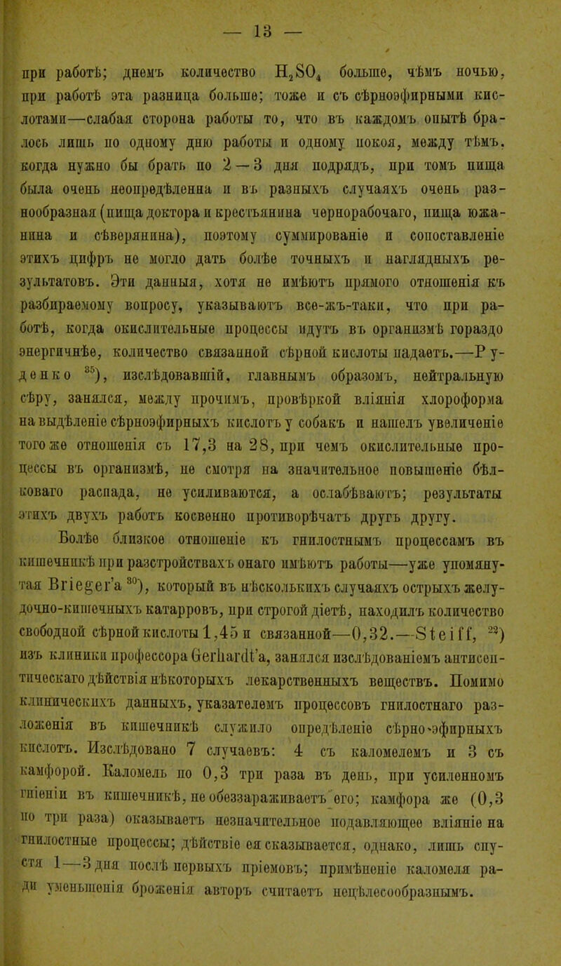 — 18 — при работЬ; днеыъ количество Н^ВО^ больше, чѣмъ ночью, при рабогіі эта разница больше; тоже и съ еѣрноэфнрными кис- лотами—слабая сторона работы то, что въ каждомъ опытѣ бра- лось лишь по одному дню работы и одному нокоя, между тѣмъ, когда нужно бы брать по 2 — 3 дня подрядъ, при томъ пища была очень нѳопрѳдѣленна и вь разныхъ случаяхъ очень раз- нообразная (пища доктора и крестьянина чернорабочаго, пища южа- нина и сѣвѳрянппа), поэтому еуммированіѳ и сопоставленіе этихъ цифръ не могло дать болѣѳ точныхъ и наглядныхъ рѳ- зультатов'ь. Эти даниыя, хотя не ииѣютъ прямого отношѳнія къ разбираемому вопросу, указываіотъ все-жъ-таки, что при ра- ботѣ, когда окислительные процессы идутъ въ органпзмѣ гораздо энергичнѣѳ, количество связанной сѣрной кислоты надаетъ.—Р у- денко ^^), изслѣдовавші&, главнымъ обра^зомъ, нейтральную сѣру, занялся, между прочнмъ, провѣркой вліянія хлороформа па выдѣленіе сѣрноэфирныхъ кислотъу собакъ и нашѳлъ увеличен!ѳ того же отношенія съ 17,3 на 28, при чемъ окислительные про- цессы въ организмѣ, не смотря па значительпоо повышѳніе бѣл- иоваго распада, не усиливаются, а ослабѣваюгъ; результаты •пихъ двухъ работъ косвенно противорѣчатъ другъ другу. Болѣо близкое отношеніе къ гнилостнымъ нроцессамъ въ ісишечнпкѣ при разс'гройствахъ онаго имѣютъ работы—уже упомяну- тая Вгіе§еі''а ^^), который въ нѣсколькихъ случаяхъ острыхъжелу- дочно-кипгечныхъ катарровъ, при строгой діетѣ, находилъ количество свободной сѣрнойкислоты 1,45и связанной—0,32.—8і;еіП, ^^) пзъ клиники профессора (іегііагіііа, занялся изелѣдованіемъ антисѳп- гііческаго дѣйствія нѣкоторыхъ лекарствѳнныхъ вѳщеетвъ. Помимо іс.іинпческпхъ данныхъ, указателемъ процѳссовъ гнилостнаго раз- ложепія въ кпшечник'Ь служило опредѣленіе сѣрно^эфпрпыхъ кпелогь. Изслѣдовано 7 случаѳвъ: 4 съ каломелемъ и 3 съ ісаыфорой. Каломель по 0,3 три раза въ день, при усилѳнпомъ гпіеніи въ кишечпикѣ, необеззараживаотъ его; камфора же (0,3 110 три раза) оказываѳтъ незначительное подавляющее вліяніе на гнилостные процессы; дѣйствіе ея сказывается, однако, лишь спу- стя 1 Здня послѣ первыхъ пріемовъ; примѣненіе каломеля ра- іи уменьпіенія броженія авторъ считаотъ нецѣлесообразнымъ.