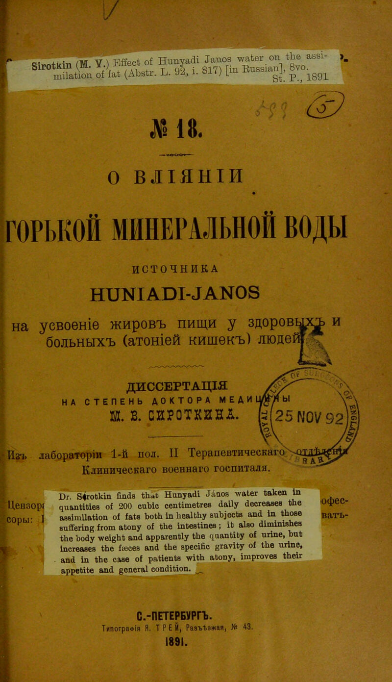 ЗігоѣКш (М. ™? і 817) [іп Еиззіаи], 8ѵо. о ВЛІЯНІИ ГОРЬКОЙ МИНЕРАЛЬНОЙ ВОДЫ ИСТОЧНИКА н^NIА^I-^АN08 на уевоеніе жировъ пищи у здоров больныхъ (атоніей кишекъ) люде' ДИССЕРТАЦІЯ НА СТЕПЕНЬ ДОКТОРА МЕДИ Ш. В. СИРОТКИНЛ. Изі, лабораторіи 1-й пол. II Терапевтическаго%с Клиническаго военнаго госпиталя. Бг. ЗфгоЬкт йпаа 1Ь<.в Напуай! Лааоа ^ѵа^е^ іакеп Іп Цеизорі ^иапйиеа о{ 200 сиЪіо сепйтекгеа ааііу йесгеавев кЬѳ Офеі,- СОпы- 1 аавітиайоп оі іаіа ЪоЬЬ іп ІіеаІЬЬу виЪіесІв апі Іп Шовв ватъ- ■ вийегівй Ігот аіопу оі Ше іпкваішев; іЬ аіао аітшівЬеа іЬе Ъоау ѵеійЫі апй аррагепйу кЬв ^аапйЬу оі пгіпе, Ъи«і іпсгеааев іЬе іюсез апсі №е вресійс ёгаѵІЬу о! Ше игіпе, апа іп ІЬе саве о{ райепіа ѵіЬЬ аЬопу, ішргоѵев ІіЬеіг аррвйЬв апй ееаегаі сопЛйоп. ^ С.-ПЕТЕРБѴРГЪ. ТипограФІя Я. Т Р Е Й, Рааъѣзтая, № 43. 1891.