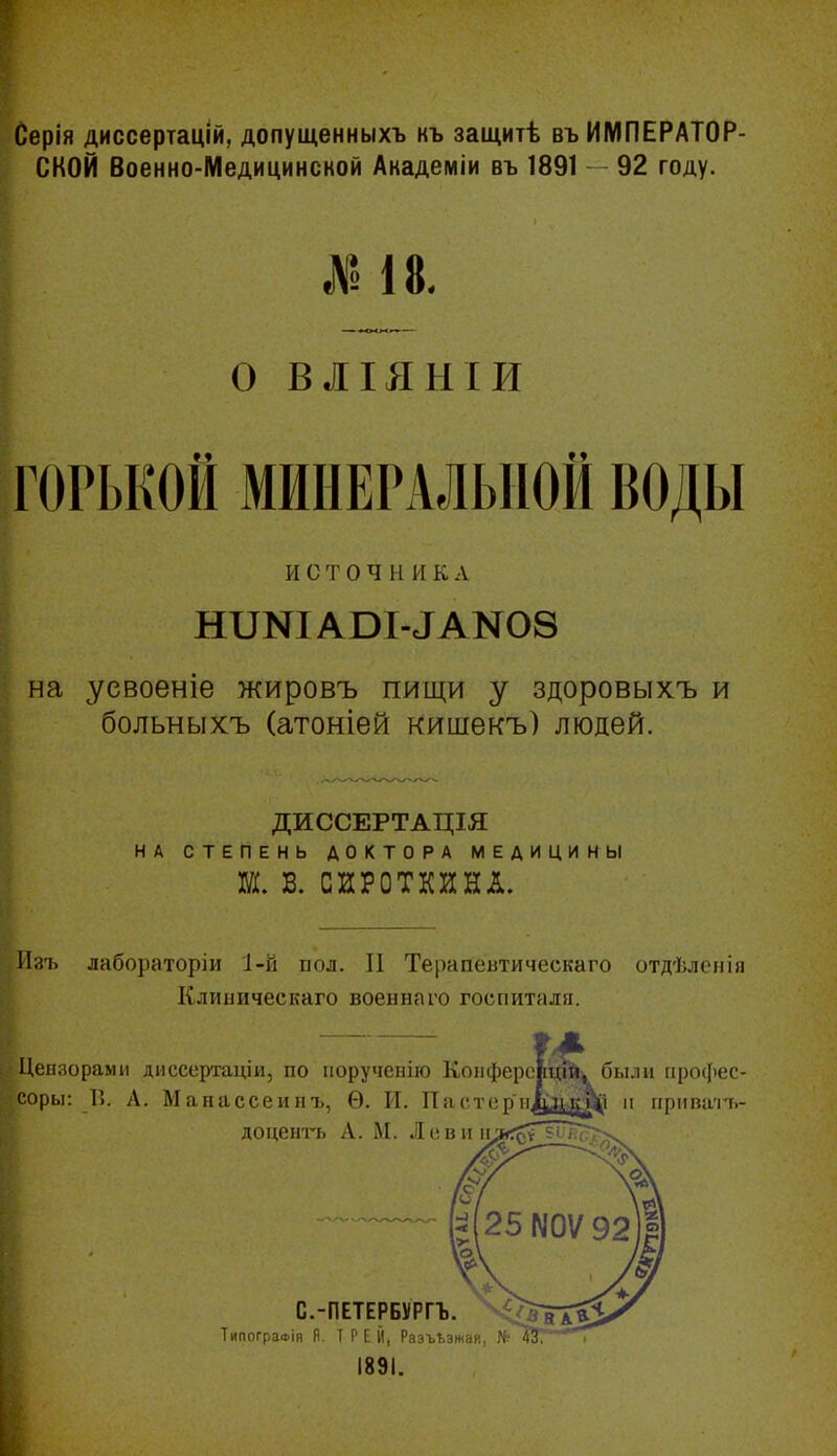 Серія диссертацій, допущенныхъ къ защитѣ въ ИМПЕРАТОР- СКОЙ Военно-Медицинсной Академіи въ 1891 92 году. № І8. о ВЛІЯНІИ ГОРЬКОЙ МИНЕРАЛЬНОЙ ВОДЫ источник А на усвоеніе жировъ пищи у здоровыхъ и больныхъ (атоніей кишекъ) людей. ДИССЕРТАЦІЯ НА СТЕПЕНЬ ДОКТОРА МЕДИЦИНЫ Ш. В. СИРОТКЙНЛ. Иаъ лабораторіи І-й иол. II Терапевтическаго отдѣлсііія Клиническаго военнаго госпиталя. Цензорами диссертаціи, по порученію Коііферсні^іі^ бы.іи иросііес- соры: Гі. А. Манассеинъ, Ѳ. И. Пас.топ іідаіѵ^І п гірііпать- доцен'гь А. М. Лові С.-ПЕТЕРБѴРГЪ. ТипогрзФІя я. I Р Е Й, Разъезжая, № 1891.