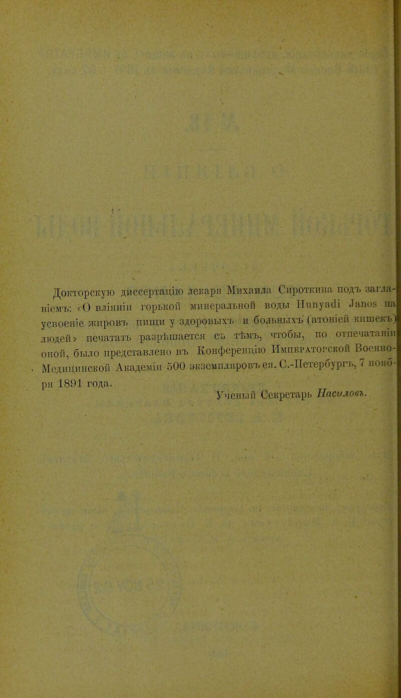 Докторскую диссертацию лекаря Михаила Сироткина подъ загла- віемт,: «О вліяніи горькой минеральной воды НипуаЛ .Іапоз па усвоеніе ікировъ пищи уздоровыхъ и больныхъ (атоніей кпшекъ) людей» печатать разрѣшается съ тѣмъ, чтобы, по отпечатапін оной, было представлено въ Конференцію Императорской Воснно- Мсдицинской Академіа 500 экземпляровъ ея. С.-Петербурп., 7 нояб- ря 1891 года. Ученый Секретарь Насгиовь.