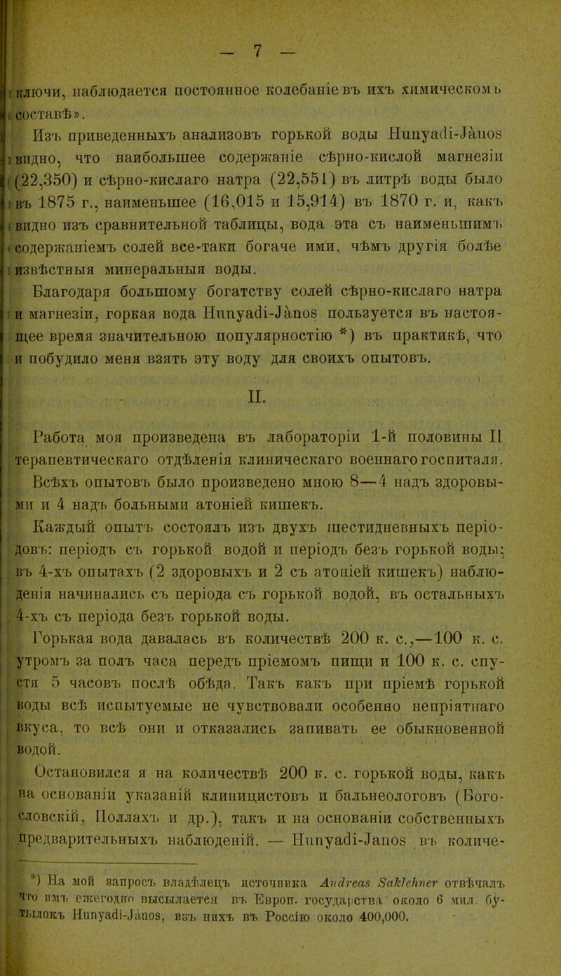 ! ключи, наблюдается постоянное колебаніевъ ихъ химическом і> I составѣ». Из'ь приведенныхъ анализовъ горькой воды Нииуаііі-Д^иое I видно, что наибольшее содержаніе сѣрно-кислой магнезіи I (22,350) и сѣрно-кислаго натра (22,551) в-ь литрѣ воды было івъ 1875 г., наименьшее (16,015 и 15,914) въ 1870 г. и, какъ (ВИДНО изъ сравнительной таблицы, вода эта съ наименьшимь ♦ содержаніемъ солей все-таки богаче ими, чѣмъ другія болѣе іизвѣстныя минеральныя воды. Благодаря большому богатству солей сѣрно-кислаго натра іи магнезіи, горкая вода Нппуа(Зі-Лапо8 пользуется въ настоя- щее время значительною популярностію *) въ практикѣ, что и побудило меня взять эту воду для своихъ опытовъ. П. Работгі моя произведена въ лабораторіи 1-й половины И терапевтическаго отдѣленія клиническаго военнагогоспиталя. Всѣхь опытовъ было произведено мною 8—4 падъ здоровы- ми и 4 надъ больными атоніей кишекъ. Каждый опыть состоялъ изъ двухъ шестидневныхъ періо- овъ: періодъ съ горькой водой и періодъ безъ горькой воды; ііь 4-хъ опытахъ (2 здоровыхъ и 2 съ атоніей кишекъ) наблю- денія начинались съ періода съ горькой водой, въ остальныхъ 4-хъ съ періода безъ горькой воды. Горькая вода давалась въ количествѣ 200 к. с,—100 к. с. утромъ за полъ часа передъ пріемомъ пищи и 100 к. с. спу- стя 5 часовъ послѣ обѣда. Такъ какъ при пріемѣ горькой г.оды веѣ испытуемые не чувствовали особенно непріятиаго вкуса, то всѣ они и отказались запивать ее обыкновенной водой. Остановился я на кодичествѣ 200 в. с. горькой воды, какъ па осиованіи указаній клииицистовъ и бальнеологовіі (Вого- словскій, ІІоллахъ и др.). такъ и на осиованіи собствениыхъ продварительныхъ ііаблюдсііій. — ТТипуасІі-Даііоз в'ь количе- *) На мой вапросъ владѣлецъ источника Апйгесіз ЗаІсІеНпег отвѣчалъ чго іізіъ сл:еі'одітп пысылаетея п-ь Еироп. госудаі ства около б .пил. бу- ті.ілокъ Иипуайі-^;'^по8, ивъ ццхъ пъ Россііо около 400,000.