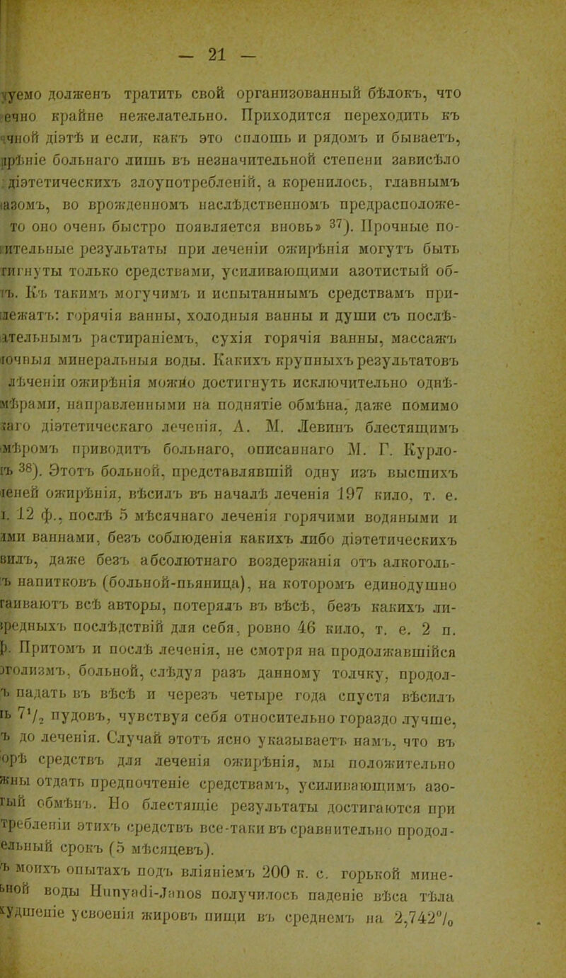 ууемо долженъ тратить свой организованный бѣлокъ, что •ечно крайне нежелательно. Приходится переходить къ ччной діэтѣ и если, какъ это сплошь и рядомъ и бываетъ, црѣніе больнаго лишь въ незначительной степени зависѣло ; дІ9тетическихъ злоупотребленій, а коренилось, главнымъ іазомъ, во врожденном!, иаслѣдстгіенпомъ предрасположе- то оно очень быстро появляется вновь» 37^, Прочные по- гительные результаты при леченіи ожирѣнія могутъ быть гигнуты только средствами, усиливающими азотистый об- іъ. К'ь такимъ могучим'ь и испытаннымъ средствамъ при- ілежатъ: горячія ванны, холодныя ванны и души съ послѣ- іітельнымъ растираніемъ, сухія горячія ванны, массажъ ііочныя ыинеральныя воды. Какихъ крупныхъ результатовъ лѣчеиіи ожирѣнія можііо достигнуть исключительно однѣ- мѣрами, паправ.ченными на поднятіе обмѣна, да/ке помимо іаіо діэтетпческаго лечснія, А. М. Левинъ блестящимъ гмѣромъ приводитъ больнаго, описаынаго М. Г. Курло- іъ 38). Этотъ больной, представлявшій одну изъ высшихъ «еней ожирѣнія, пѣсилъ въ началѣ леченія 197 кило, т. е. I 12 ф., послѣ Ь мѣсячнаго леченія горячими водяными и дмII ваннами, безъ соблюденія какихъ либо діэтетическихъ вилъ, даже безъ абсолютнаго воздержанія отъ алкоголь- ъ иапитковъ (больпой-пьяница), на которомъ единодушно гаиваютъ всѣ авторы, потерялъ въ вѣсѣ, безъ какихъ ли- федныхъ послѣдствій для себя, ровно 46 кило, т. е. 2 п. [). Притомъ и послѣ леченія, не смотря на продолжавшійся эголизмъ, больной, слѣдуя разъ данному толчку, продол- 'ь падать въ вѣсѣ и черезъ четыре года спустя вѣсилъ гь 7'/, пудовъ, чувствуя себя относительно гораздо лучше, ъ до леченія. Случай этотъ ясно указываетъ намъ, что въ орѣ средствъ для леченія ожирѣнія, мы положительно жны отдать предпочтеніе средствам-і,, усилиіиіюппімъ азо- гый сбмѣн!.. Но блестящіе результаты достигаются при требленіи этихъ средствъ все-таки въ сравнительно продол- ельный срокъ (5 мѣсяцевъ). ъ моихъ опытахъ подъ вліяніемъ 200 к. с. горькой мине- ьпой воды Нііпуя(]і-.І!іпо8 получилось падеиіе вѣса тѣла і^УДшсиіе усвоеніи жировъ пищи въ среднемъ на 2,742%