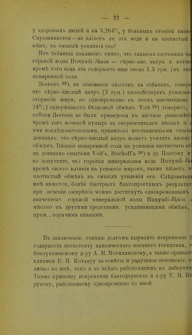 у здоровыхъ людей и на 3,264°/о у больиыхъ атоніей кшік: Спрашивается —не вдіяетъ ли эта вода и на азотистый мѣнъ, въ смыслѣ усиленія его? Изъ таблицы анализовъ видно, что главныя составныя ча горькой воды Нгшуа(іі-.Ікпо8 — сѣрно-кис. натръ и магне кромѣ того вода эта содержитъ еще около 1,5 грм. (въ лігі поваренной соли. Зеегент> 39)^ на основаніи опытовъ на собакахъ, говорі что сѣрно-кислый натръ (2 грм.) способствуетъ усиленна сгорапію жира, но одновременно съ этимъ значительно 24°/о) задерживаетъ бѣлковый обмѣнъ. Ѵоіі 39) говоритъ, собаки Зеегена не были приведены въ азотное равновѣсі кромѣ того мочевой пузырь не опоражнивался вполнѣ и ( ими послѣдовательными, правильно поставленными опыта доказалъ. что сѣрно-кислый натръ можетъ усилить азотис обмѣнъ. Вліяніе поваренной соли на усиленіе азотистаго об на доказано опытами 'Ѵоі1'а, ВІ8сЪо1Га 39) и др. Поэтому п но допустить, что горькая минеральная вода Нипуа(іі -'а; кромѣ своего вліянія на усвоеніе жировъ, также вліяетъ и азотистый обмѣнъ въ смыслѣ усиленія его. Слѣдователі мнѣ кажется, болѣе быстрыхъ благопріятныхъ результат при леченіи ожирѣнія можно достигнуть одновременны.чъ значеніемъ горькой минеральной воды Нипуас1і-^^по8 ( мѣстно съ другими средствами, усиливающими обыѣнъ, прим., горячими ваннами. Въ заключеніе, считаю долгомъ выразить искреннюю б годарность ассистенту клиническаго военнаго госпиталя, г бокоуважаемому д-ру А. М.Могилянскому, а также ординат^ клиники Е. И. Котляру засовѣты и радушное отношеніе, кі лично ко ійнѣ, такъ и ко всѣмъ работающииъ въ лаборато] Также приношу иск]}сннюю благодарность и д-ру Е. II. Бі русову, рабі^тавшему одновременно со мной.