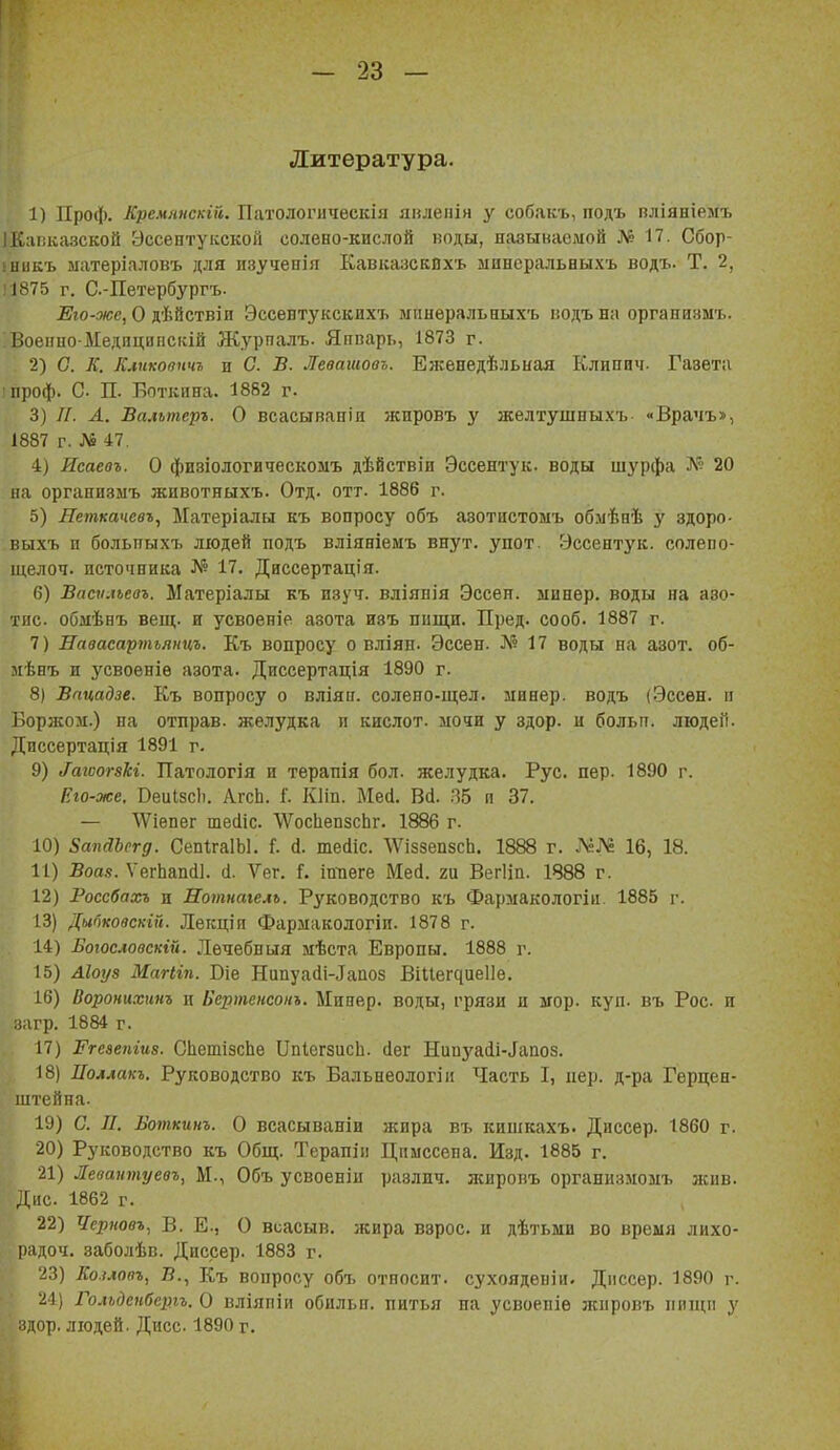Литература. 1) Проф. Кремянскій. Патологическія явлепія у собакъ, подъ пліяніемъ ІКиііказской ЭссептуісскоГі солено-кислой воды, называемой № 17. Сбор- іникъ ыатеріаловъ для изученія КавказскВхъ манеральныхъ водъ- Т. 2, '1875 г. С-Петербургъ. ^Бго-.•м;е, О дѣйствіи Эссентукскихъ дгпнѳральныхъ кодъ на организмъ. Боеііио Медиципсісій Журпалъ. Яппарь, 1873 г. 2) С. К. Клгікоаичъ и С. В. Левашова. Еженедѣльная Клипич. Газета іпроф. С. П. Боткина. 1882 г. 3) //. А. Вальтеръ. О всасывапін жпровъ у желтушныхъ «Врачъ», 1887 г. № 47. I) Исаевъ. О физіологическомъ дѣйствіи Эссентук. воды шурфа А'і' 20 на организыъ животныхъ. Отд. отт. 1886 г. 5) Петкачевъ, Матеріалы къ вопросу объ азотнстомъ обмѣаѣ у здоро- выхъ и болытыхъ людей подъ вліяніеыъ внут. упот. Эссентук. солепо- щелоч. источника № 17. Диссертація. 6) Ваеѵ.певъ. Матеріалы къ изуч. вліянія Эссен, минер, воды на азо- тис. обмѣнъ вещ. н усвоеніе азота изъ пищи. Пред. сооб. 1887 г. 7) Лавасартъяицъ. Къ вопросу о вліян. Эссен. № 17 воды на азот, об- мѣнъ и усвоеніѳ азота. Дпссертація 1890 г. 8) Вптдзе. Къ вопросу о вліян. солено-щел. минер, водъ (Эссен, п Борзком.) па отправ. желудка и кислот, ыочн у здор. и больп. ліодеіі. Диссертація 1891 г- 9) ^агоо^8кг. Патологія и терапія бол. желудка. Рус. пер. 1890 г. Іію-же. ВеиІзсЬ. ЛгсЬ. Г. Кііп. Мей. Всі. .35 и 37. — ^Vіепе^ тесііс. \ѴосЬеп8сЬг. 1886 г. 10) ЗапаЪсгд. СепІгаІЫ. Г. й. тесііс. \Ѵі88еп8сЬ. 1888 г. 16, 18. II) Воа.9. УегЬапй!. с1. Ѵег. Г. шиѳге Мей. ги Вегііп. 1888 г. 12) Росебахъ и Нотнаіелъ. Руководство къ Фармакологіи. 1885 г. 13) Дыпковскій. Лекціп Фармакологіи. 1878 г. 14) Боюсловскій. Лѳчебныя мѣста Европы. 1888 г. 15) Ліоуз МаНіп. Віе Нипуа(1і-.Іаао8 Віие^^ие11е. 16) Воронихинъ и Бертснсонъ. Минер, воды, грязи и мор. куп. въ Рос и нагр. 1884 г. 17) ІГгезепгив. С1іепіі8сЬе ОпІогзисЬ. сіег Нипз^аіі-іапоз. 18) Поллакъ. Руководство къ Балънеологііі Часть I, пер. д-ра Герцен- штейна. 19) С. Л. Воткинъ. О всасываиіи жира въ кишкахъ. Диссер. 1860 г. 20) Руководство къ Общ. Терапіп Цпыссепа. Изд. 1885 г. 21) Леваитуевъ, М., Объ усвоеніи различ. ліиропъ организмомъ жив. Дне. 1862 г. 22) Черновъ, В. е., О всасыв. жира взрос, и дѣті,мп во время лихо- І)адоч. заболѣв. Диссер. 1883 г. 23) Коілоаъ, В., Къ вопросу объ относит, сухоядепіи. Дііссѳр. 1890 г. 24) Гольденбещг. О вліяпіи обильн. питья па усвоепіѳ лснровъ ппщп у здор. людей. Дисс 1890 г.
