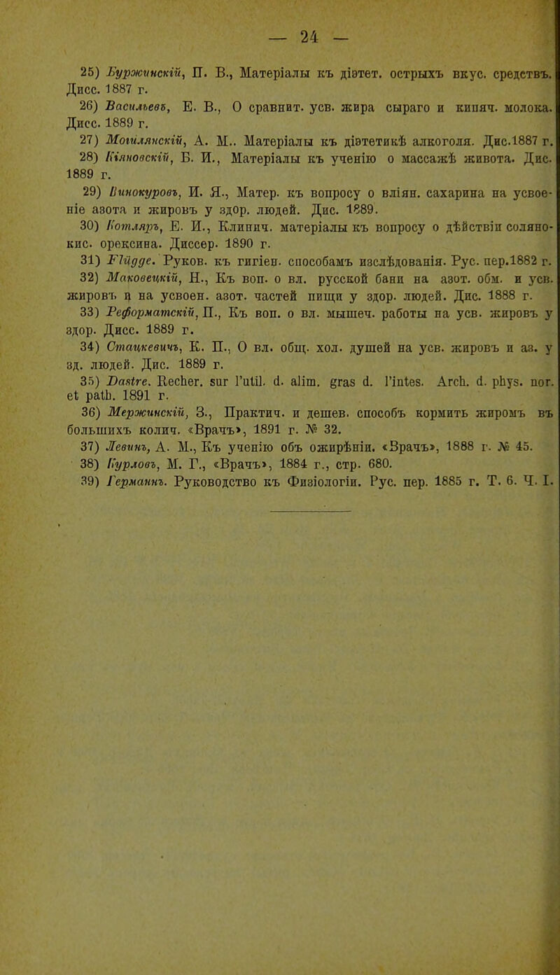 25) Вуржѵнекгй, ГГ. В., Матеріалы къ діэтет. острыхъ вкус, средствъ. Дисс. 1887 г. 26) ѣаеилъевъ, Е. В., О сравнит, уев. жира сыраго и кипяч. молока. Дисс. 1889 г. 27) Моійлянскій, А. М.. Матеріалы къ діэтетикѣ алкоголя. Дис.1887 г. 28) Ніяновскгй, Б. И,, Матѳріалы къ ученііо о массажѣ живота. Дис 1889 г. 29) Іішокуровъ, И. Я., Матер, къ вопросу о вліян. сахарина на усвое- ніѳ азота и жировъ у здор. людей. Дис. 1889. 30) Нотляръ, Е. И., Клиипч. ыатеріалы къ вопросу о дѣйствіп соляно- кис. орексива. Диссѳр- 1890 г. 31) РМдде. 'Руко'в. къ гигіен. способамъ изслѣдованія. Рус. пер.1882 г. 32) Маковецкій, Н., Къ воп. о вл. русской бани на азот. обм. и уев. жировъ ц на усвоен, азот, частей пищи у здор. людей. Дис. 1888 г. 33) Реформатскій, П., Къ воп. о вл. мышеч. работы на уев. жировъ у здор. Дисс. 1889 г. 34) Стацкевичъ^ К. П., О вл. общ. ход. душей на уев. жировъ и аз. у зд. людей. Дне. 1889 г. З.^і) Ваяіге. ЕесЬег. виг ГиШ. с1. аііш. дгаз А. Гіпіез. АгсЬ. (1. рЬуз. пог. еі раіЬ. 1891 г. 36) Мержинскгй, 3., Практич. и дешев, епособъ кормить жиромъ въ большихъ колич. «Врачъ>, 1891 г. ^'^ 32. 37) Левит, А. М., Къ ученію объ ожирѣніи. <Врачъ>, 1888 г. № 45. 38) Иурловъ, Ж. Г., «Врачъ», 1884 г., стр. 680. 39) Германнъ. Руководство къ Физіологіи. Рус. пер. 1885 г. Т. 6. Ч. I.