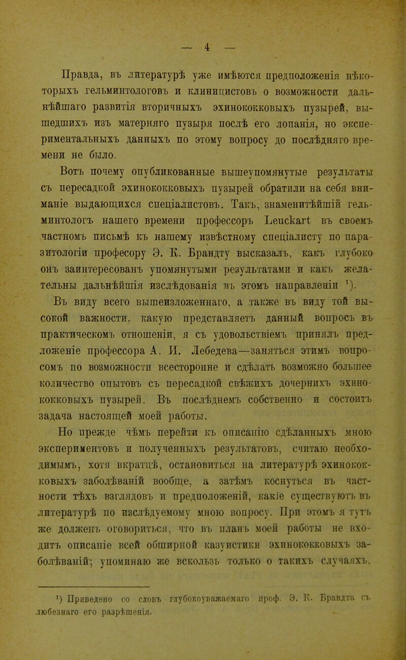 Правда, въ литературѣ уже имѣются предположенія пѣко- торыхъ гелъминтологовъ и клиницистовъ о возможкости даль- нѣйшаго развитія вторичныхъ эхинококковыхъ пузырей, вы- шедшихъ изъ матерняго пузыря послѣ его лопанія, но экспе- рименталъныхъ данныхъ по этому вопросу до послѣдняго вре- мени не было. Вотъ почему опубликованные вышеупомянутые результаты съ пересадкой эхинококковыхъ пузырей обратили на себя вни- маніе выдающихся спеціалистовъ, Такъ, знаменитѣйшіп гель- ыинтологъ нашего времени профессоръ Ьеискагі въ своемъ частномъ письмѣ къ нашему извѣстному спеціалисту по пара- зитологіи професору Э. К. Брандту высказалъ, какъ глубоко онъ заинтересованъ упомянутыми результатами и какъ жела- тельны далънѣйшія изслѣдованія въ этомъ направленіи Въ виду всего вышеизложеннаго, а также въ виду той вы- сокой важности, какую представляетъ данный вопросъ въ практическомъ отношеніи, я съ удовольствіемъ принялъ пред- ложеніе профессора А. И. Лебедева—заняться этимъ вопро- сомъ по возможности всесторонне и сдѣлать возможно большее количество опытовъ съ пересадкой свѣжихъ дочернихъ эхино- кокковыхъ пузырей. Въ послѣднемъ собственно и состоитъ задача настоящей моей работы. Но прежде чѣмъ перейти къ описанію сдѣланныхъ много экспериментовъ и полученныхъ результатовъ, считаю необхо- димымъ, хотя вкратцѣ, остановиться на литературѣ эхиноісок- ковыхъ заболѣваній вообще, а затѣмъ коснуться въ част- ности тѣхъ взглядовъ и предположеній, какіе существуютъ въ литературѣ по изслѣдуемому мною вопросу. При этомъ я тутъ же долженъ оговориться, что въ планъ моей работы не вхо- дить описаніе всей обширной казуистики эхинококковыхъ за- болѣваній; упоминаю л;е вскользь только о такихъ случаііхъ. Приведено со словъ ілуОоііоуьііліасмаіо иініф. У. іі- Брандта съ любезнаго его разрѣгаепія.