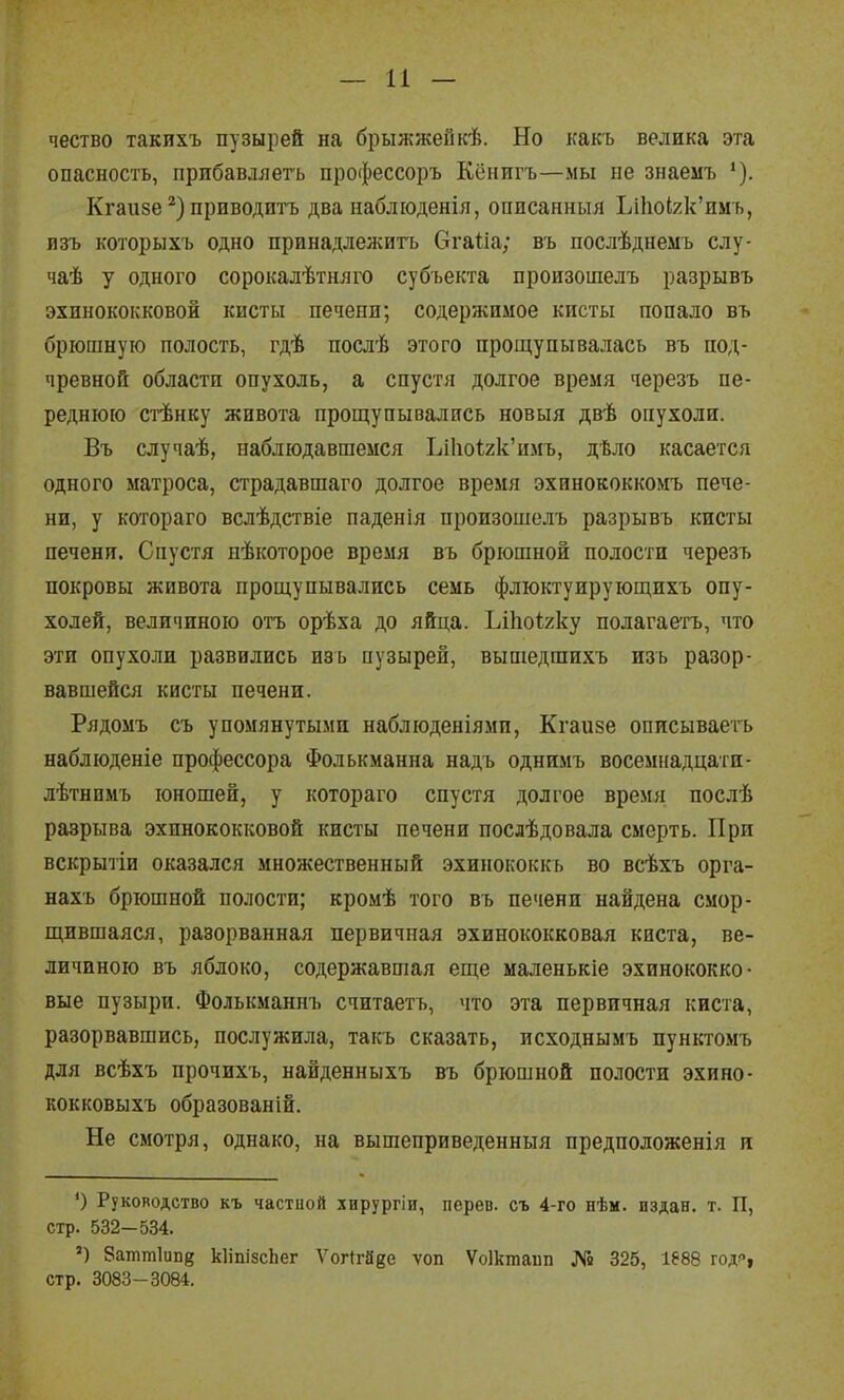 — И — чество такихъ пузырей на брыжжепкѣ. Но какъ велика эта опасность, прибавляетъ профессоръ Кёнигъ—мы не знаеыъ Кгаизе приводиП) два набліоденія, описанныя ЬіІіоІ2к'имъ, изъ которыхъ одно принадлежитъ ОгаОа; въ послѣднемъ слу- чаѣ у одного сорокалѣтняго субъекта произошелъ разрывъ эхинококковой кисты печепи; содержимое кисты попало въ брюшную полость, гдѣ послѣ этого прощупывалась въ под- чревной области опухоль, а спустя долгое время черезъ пе- реднюю стѣнку живота прощупывались новыя двѣ опухоли. Въ случаѣ, наблюдавшемся Ьі1іо<;2к'имъ, дѣло касается одного матроса, страдавшаго долгое время эхинококкомъ пече- ни, у котораго вслѣдствіе паденія произошелъ разрывъ кисты печени. Спустя нѣкоторое время въ брюшной полости черезъ покровы живота прощупывались семь флюктуирующихъ опу- холей, величиною отъ орѣха до яйца. Ьіііоігку полагаетъ, что эти опухоли развились изъ пузырей, вышедшихъ изъ разор- вавшейся кисты печени. Рядомъ съ упомянутыми наблюденіями, Кгаизе описываетъ наблюденіе профессора Фолькманна надъ однимъ восемнадцати- лѣтнимъ юношей, у котораго спустя долгое время послѣ разрыва эхинококковой кисты печени послѣдовала смерть. При вскрытіи оказался множественный эхинококкь во всѣхъ орга- нахъ брюшной полости; кромѣ того въ печени найдена смор- щившаяся, разорванная первичная эхинококковая киста, ве- личиною въ яблоко, содержавшая еще маленькіе эхинококко- вые пузыри. Фолькманнъ считаетъ, что эта первичная киста, разорвавшись, послужила, такъ сказать, исходнымъ пунктомъ для всѣхъ прочихъ, найденныхъ въ брюшной полости эхино- кокковыхъ образованій. Не смотря, однако, на вышеприведенный предположенія л *) Руководство къ частной хирургіи, перев. съ 4-го нѣм. издан, т. П, стр. 532-534. ') 8атт1ип8 кІіпізсЬег Ѵогігаге ѵоп Ѵоікгааііп № 325, 1888 годР| стр. 3083-3084.