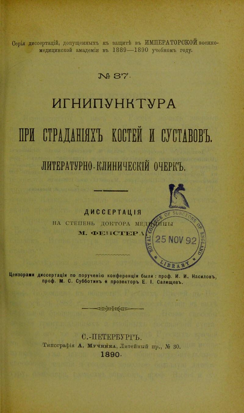 Оерія дисоертацій, допущѳнныхъ къ защитѣ въ ИМПЕРАТОРСКОЙ воонло- медицинской амадѳміи въ 1889—1890 учебномъ году. ЭЧВ 37- ИГНИПУНКТУРА ПРИ СТРАДАНІЯХЪ КОСТЕЙ И СУСТАВОВЪ. ЛИТЕРАТУРНО - КЛИНИЧЕСКІЙ ОЧЕРКЪ. ДИССЕРТАЦІЯ НА СТЕПЕНЬ ДОКТОРА МЕ/ М. ФЕІШТЕРЛ Цензорами диссертаціи по порученію конферѳнціи были : проф. И. И. Насиловъ, проф. М. С. Субботинъ я прозенторъ Е. I. Салнщевъ. <НЕ^#^Щ>- С.-ПЕТЕРВУРГЪ. Типографія А, Мучника, Литейный пр., № 30. 1890-