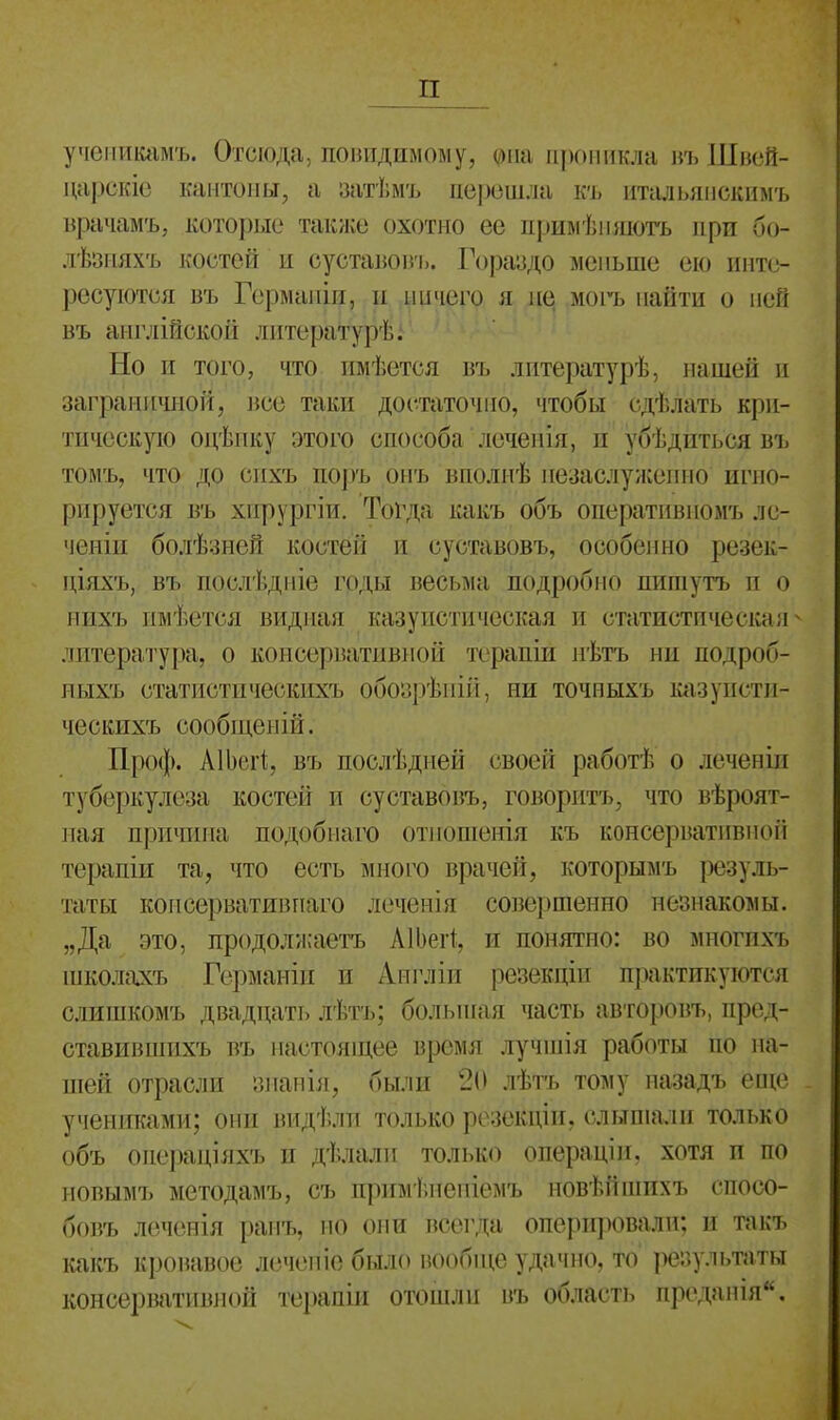 п учѳникамъ. Отсюда, повидимому, ©на проникла въ Швей- царскіе кантоны, а затѣмъ перешла къ итальяпскимъ врачамъ, которые также охотно ее примѣншотъ при бо- лѣзияхъ костей и суставовъ. Гораздо меньше ею инте- ресуются въ Гермапіи, и ничего я не, могъ найти о ней въ англійской литерат^ѣі Но и того, что имѣется въ лптературѣ, нашей и заграничной, все таки достаточно, чтобы сдѣлать кри- тическую оцѣпку этого способа лсченія, и убѣдпться въ томъ, что до сихъ поръ онъ вполиѣ незаслуженно игно- рируется въ хнрургіи. Тогда какъ объ оперативпомъ лс- ченіи болѣзней костей и суставовъ, особенно резек- ціяхъ, въ послѣдпіе годы весьма подробно пигаутъ и о нихъ имѣется видная казуистическая и статистическая^ литература, о консервативной терапій нѣтъ ни подроб- ныхъ статистическихъ обозрѣпій, ни точныхъ казуистп- ческихъ сообщеі і і й. Проф. АІЬеіІ, въ послѣдыей своей работѣ о леченіи туберкулеза костей и суставовъ, говоритъ, что вѣроят- ная причина подобнаго отношѳнія къ консервативной терапіи та, что есть много врачей, которымъ резуль- таты копсервативпаго леченія совершенно незнакомы. „Да это, продолжаетъ АІЬеіІ, и понятно: во многихъ іиколахъ Германін и Англіи резекціи практикуются слишкомъ двадцать лѣтъ; большая часть авторовъ, пред- ставившихъ въ настоящее время лучшія работы по на- шей отрасли знанііі, были 20 лѣть тому назадъ еще учениками; они видѣли только резекціи. слышали только объ оиераціяхъ и дѣлали только операціи, хотя и по новымъ методамъ, съ примѣнепіемъ новѣіііпихъ спосо- бовъ леченія ранъ, но они всегда оперировали; и такъ какъ кровавое лечепіе было нообще удачно, то результаты консервативной те[)апін отошли въ область преданія.