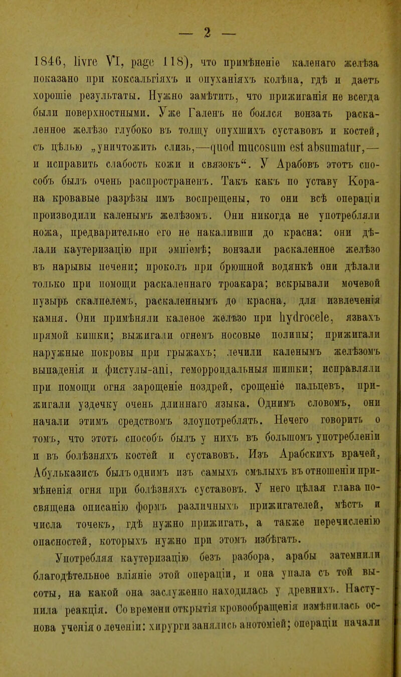 1846, Ііѵгс VI, ра§е 118), что нрнмѣнѳніѳ калѳнаго желі.за показано при коксальгіяхъ и оиуханіяхъ колѣна, гдѣ и даѳтъ хорошіѳ результаты. Нужно замѣтить, что прижиганія не всегда были поверхностными. Уже Галенъ но боялся вонзать раска- ленное жѳлѣзо глубоко въ толщу опухшихъ суставовъ и костей, съ дѣлью „уничтожить слизь,—»ішм! пшсовшп С8І аЬзшпаІиг,— и исправить слабость кожи и связокъ. У Арабовъ этотъ сно- собъ былъ очень раснространенъ. Такъ какъ по уставу Кора- на кровавые разрѣзы имъ воспрещены, то они всѣ операціи производили каленымъ жѳлѣзомъ. Они никогда не употребляли ножа, предварительно его не накаливши до красна: они дѣ- лали каутеризацію при эмніемѣ; вонзали раскаленное желѣзо въ нарывы печени; проколъ при брюшной водянкѣ они дѣлалп толі.ко при помощи раскалепнаго троакара; вскрывали мочевой пузырь скалпѳлѳмъ, раскалѳннымъ до красна, для извлеченія камня. Они примѣняли каленое желѣзо при Ііуйгосеіе, язвахъ прямой кишки; выжигали огнемъ носовые полипы; прижигали наружные покровы при грыжахъ; лечили каленымъ желѣзомъ выпаденія и фистулы-аііі, геморроидальный гапшки; исправляли при помощи огня зарощѳніе ноздрей, срощеніё пальцевъ, при- жигали уздечку очень длиинаго языка. Однимъ словомъ, они начали этимъ средствомъ злоупотреблять. Нечего говорить о томъ, что этотъ способъ былъ у нихъ въ большомъ употребленіи и въ болѣзняхъ костей и суставовъ. Изъ Арабскихъ врачей, Абульказисъ былъодннмъ изъ самыхъ смълыхъ въотношенінпри- мѣненія огня при болѣзняхъ суставовъ. У него пѣлая глава по- священа описапію формъ разліічныхъ прнжигателей, мѣстъ и числа точекъ, гдѣ пужно прижигать, а также перѳчисленію онасностей, которыхъ нужно при этомъ избѣгать. Употребляя каутѳризацію безъ разбора, арабы затемнили благодѣтѳльное вліяніѳ этой операціи, и она упала съ той вы- соты, на какой она заслуженно находилась у древнихъ. Насту- пила реакція. Со времени открытія кровообращенія нзмѣпи іась ос- нова ученіяолечоніи: хирурги занялись анотоміей; опораціи начали