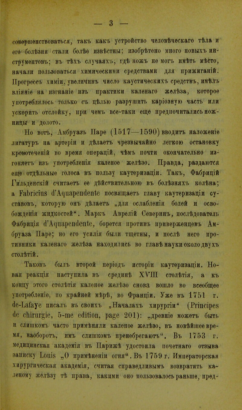 совершенствоваться, такъ какъ устройство человѣческаго тѣла и его болѣзни стали болѣѳ извѣстны; изобрѣтѳно много новыхъ ин- струментов-!»; въ тѣхъ случаяхъ, гдѣ ножъ не могъ имѣть мѣсто, начали пользоваться химическими средствами для прижиганій. Прогрессъ химіи, увѳличивъ число каустическихъ средствъ, имѣЛъ вліяніѳ на изгнаніе изъ практики калѳнаго желѣза, которое употреблялось только съ цѣлью разрушить каріозную часть или ускорить отслойку, при чѳмъ все-таки еще предпочитались нож- ницы и долото. Но вотъ, Амбруазъ Паре (1517—1590) вводить наложеніѳ лигатуръ на артеріи и дѣлаѳтъ чрезвычайно легкою остановку кровотечѳній во время операцій, чѣмъ почти окончательно из- гоняешь изъ употребленія каленое жѳлѣзо. Правда, раздаются еще і отдѣльные голоса въ пользу каутеризаціи. Такъ, Фабрицій Гн.п.денскій считаѳтъ ее дѣйствительною въ болѣзняхъ колѣна; а РаЬгісш (ГАсіиарешІепіе посвящаѳтъ главу каутеризаціи су- ставовъ, которую онъ дѣлаетъ „для ослабленія болей и осво- бождения жидкостей. Маркъ Аврѳлій Севѳринъ, послѣдователь Фабриція (ГАс{ііареік1епк, борется противъ привержѳнцѳвъ Ам- бруаза Паре; но его усилія были тщетны, и послѣ него про- тивники каленаго жѳлѣза находились во главѣ науки около двухъ столѣтій. Таковъ былъ второй нѳріодъ исторіи каутѳризаціи. Но- вая рѳакція наступила въ срединѣ ХѴПІ столѣтія, а къ концу этого столѣтія каленое жѳлѣзо снова вошло во всеобщее употребление, но крайней мѣрѣ, во Франціи. Уже въ 1751 г. ис-ЬаГауе писалъ въ своихъ „Началахъ хирургіи (Ргіпсірез с№ сіііпіг^іс, 5-те еаігіоп, ра§е 201): „дрѳвніе можетъ быть и слишкомъ часто примѣняли каленое жѳлѣзо, въ новѣйшее вре- мя, наоборотъ, имъ слишкомъ пренѳбрегаютъ. Въ 1753 г. медицинская акадѳмія въ Парижѣ удостоила почѳтнаго отзыва записку ЬоіѵІ8 „О примѣнѳніи огня.Въ 1759г. Императорская хирургическая академія, считая справѳдливымъ возвратить ка- леному жолѣзу тѣ права, какими оно пользовалось раньше, пред-