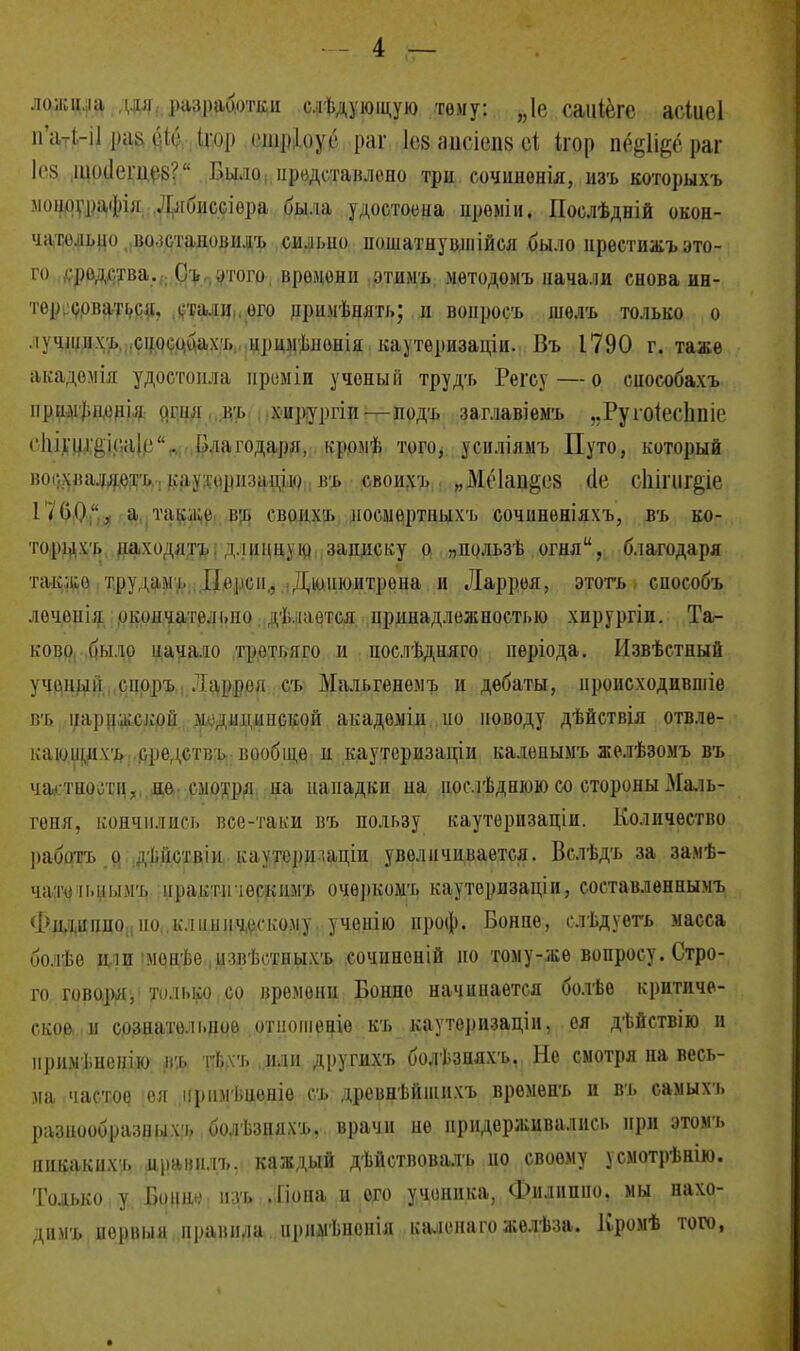 - 4 — ложцла дли разработки слѣдуюіцую тему: „1е саиіёге асіиеі пЫ-іІ рак 61с Ігор ошріоуе раг ІС8 аисіепз сі Ігор пё^Пес раг Іез шосіещей? Было, представлено три сочиионія, изъ которыхъ моирграфія ^Глбиссіѳра была удостоена нроміи. Послѣдній окон- чательно во.істановилъ сильио пошатну щи ійся было нрестижъ это- го родства.От,,,этого времени этимъ методомъ начали снова ин- тересоваться, стали , его ііримѣнять; и вонросъ шѳлъ только о лучщнхъ способах!, нримѣпонія каутеризаціп. Въ 1790 г. таже акадѳмія удостоила нреыіи ученый трудъ Регсу — о снособахъ прим|»нонія Р.ГШІ въ хирургіп— подъ заглавіемъ „Руіоіесппіс ('Іііпіііііс.аіг'', благодаря, кромѣ того, усиліяыъ Путо, который вог.хваляетъ: кауторнзацію въ своихъ „М(Чаи§С8 (1е сіііпіг&іе Г< ОІ,)'', а также ит» своихъ ное.мертныхъ сочинѳніяхъ, въ ко- торыхъ находить, длинную записку о „пользѣ огня, благодаря такжо трудамь Іі(!|іси.. Дюнюитрена и Ларрея, этоть сиособъ лочонія окончательно дѣлается принадлежностью хирургіи. Та- ково было начало тротьяго н послѣдняго періода. Извѣстный учоныіі сноръ Ларрея съ Мальгенемъ и дебаты, происходивпііе вт> нарижскрй л.діпіинской акадоміи но поводу дѣйствія отвле- кающихъ средствъ вообще и каутеризапли калепымъ желѣзомъ въ частности, не смотря на нападки иа нослѣднюю со стороны Маль- геня, кончились все-таки въ пользу каутерпзаціи. Количество работъ о дьГіствіи каутеридаціи увеличивается. Вслѣдъ за замѣ- чатеіыіымъ нрактіпѳскимъ очѳркомъ кауторизаціи, составлѳннымъ Филинно по клиническому учснію проф. Бонпе, слѣдуетъ масса болѣе или менѣе цзвѣстньіхъ сочиноній но том у-же вопросу. Стро- го говоря, только со времени Бонно начинается болѣе критиче- ское и сознательное отношение къ каутеризацін, ея дѣйствію и иримѣнснію Щ гѣхт» или другихт» болѣзияхъ. Не смотря на весь- ма частое ѳя іфимѣценіе съ древнѣйшихъ времепъ и въ самыхъ разнообразных-,, болѣзшіхъ, врачи не придерживались при этомъ никакихь цравнлъ. каждый дѣйствовалъ ио своему усмотрѣнію. Только у Бонн*,1 п ѵі» .Ііона и ого ученика, Филиппе, мы нахо- димъ норвыя правила іірнмѣнонія каленагожелѣза. Кромѣ того, •