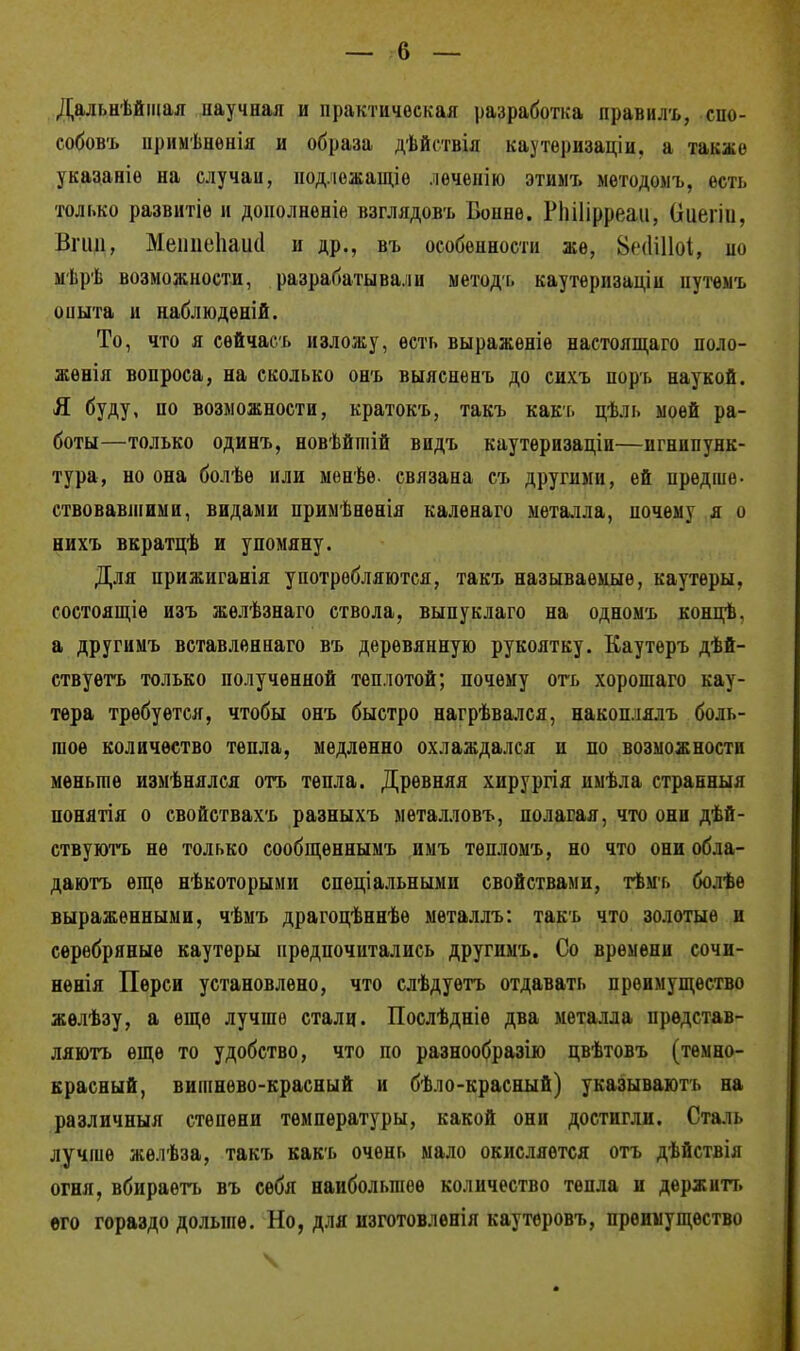 Дальнейшая научная и практическая разработка правилъ, спо- собов'!» примѣнѳнія и образа дѣйствія каутѳризаціи, а также указаніе на случаи, подлежащее леченію этимъ методоыъ, есть только развнтіѳ и дополненіе взглядовъ Бонне. РЫІірреаи, Оиеііи, Эгид, Меішеііаікі и др., въ особенности же, 8г(Ш1о1, но мѣрѣ возможности, разрабатывали методь каутернзаціи нутѳмъ опыта и наблюдѳній. То, что я сѳйчасі» изложу, есть выражѳніе настоящаго поло- жения вопроса, на сколько онъ выясненъ до сихъ порь наукой. Я буду, по возможности, кратокъ, такъ какь цѣль моей ра- боты—только одинъ, новѣйтій видъ каутеризаціи—игнипунк- тура, но она болѣе или менѣѳ. связана съ другими, ей предше- ствовавшими, видами примѣнѳнія каленаго металла, почему я о нихъ вкратцѣ и упомяну. Для прижиганія употребляются, такъ называемые, каутѳры, состоящіѳ изъ жѳлѣзнаго ствола, выпуклаго на одномъ концѣ, а другимъ вставленнаго въ деревянную рукоятку. Каутеръ дѣй- ствуѳтъ только полученной теплотой; почему отъ хорошаго кау- тѳра требуется, чтобы онъ быстро нагрѣвался, накоплялъ боль- шое количество тепла, медленно охлаждался и по возможности меньше измѣнялся отъ тепла. Древняя хирургія имѣла странныя понятія о свойствахъ разныхъ металловъ, полагая, что они дѣй- ствуютъ не только сообщеннымъ имъ тѳпломъ, но что они обла- даютъ еще нѣкоторыми специальными свойствами, тѣмь болѣе выраженными, чѣмъ драгоцѣннѣѳ металлъ: такъ что золотые и серебряные каутеры предпочитались другимъ. Со времени сочи- ненія Перси установлено, что слѣдуѳтъ отдавать преимущество жѳлѣзу, а еще лучше стали. Послѣдніѳ два металла прѳдстав- ляютъ еще то удобство, что по разнообразно цвѣтовъ (темно- красный, вишнево-красный и бѣло-красный) указываюсь на различный степени температуры, какой они достигли. Сталь лучше жѳлѣза, такъ какъ очень мало окисляется отъ дѣйствія огня, вбираѳтъ въ себя наибольшее количество тепла и держитт. его гораздо дольше. Но, для изготовленія каутеровъ, преимущество