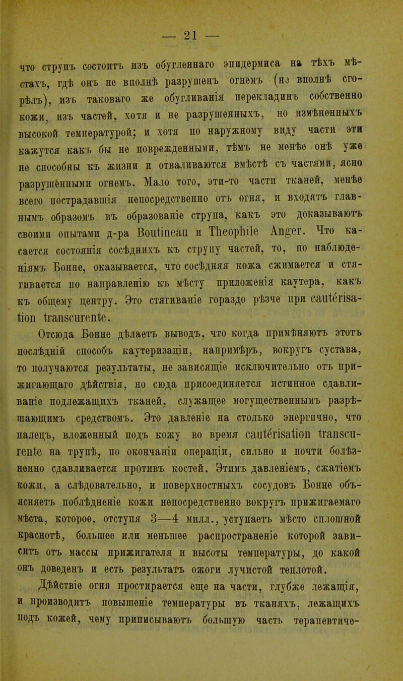 что струпъ состоять изъ обугленнаго эпидермиса на тѣхъ мѣ- стахъ, гдѣ онъ не вполнѣ разрушенъ огнемъ (но вполнѣ сго- рѣлъ), изъ таковаго же обугливанія перѳкладинъ собственно кожи, изъ частей, хотя и не разрунгѳнныхъ, по измѣнѳнныхъ высокой температурой; и хотя по наружному виду части эти кажутся какъ бы не поврежденными, тѣмъ не менѣѳ онѣ уже не способны къ жизни и отваливаются вмѣстѣ съ частями, ясно разрушенными огнемъ. Мало того, эти-то части тканей, мѳнѣе всего пострадавшія непосредственно отъ огня, и входятъ глав- нымъ образомъ въ образовапіе струпа, какъ это докаэываютъ своим» опытами д-ра Воігііпеаи и ТІіеорЫІе Ап^ег. Что ка- сается состоянія сосѣднихъ къ струпу частей, то, по наблюде- ніямъ Бонне, оказывается, что сосѣдняя кожа сжимается и стя- гивается по направленію къ мѣсту приложѳнія каутера, какъ къ общему центру. Это стягиваніѳ гораздо рѣзче при гаиітза- ііоп ігапзсигеіііе. Отсюда Бонне дѣлаетъ выводъ, что когда нримѣняютъ этотъ послѣдній способъ каутѳризаціи, напримѣръ, вокругъ сустава, то получаются результаты, не зависящее исключительно отъ при- жигающаго дѣйствія, но сюда присоединяется истинное сдавли- ваніе подлежащихъ тканей, служащее могущѳственнымъ разрѣ- шающимъ средствомъ. Это давленіе на столько энергично, что палецъ, вложенный подъ кожу во время саіііёгійаііоп ігапзсді- гепіе на трупѣ, по окончаніи опѳраціи, сильно и почти болѣз- нѳнно сдавливается противъ костей. Этимъ давленіемъ, сжатіемъ кожи, а слѣдовательно, и поверхностныхъ сосудовъ Бонне объ- ясняете поблѣдненіе кожи непосредственно вокругъ прижигаѳмаго мѣста, которое, отступя 3—4 мплл., уступаетъ мѣсто сплошной краснотѣ, большее или меньшее распространѳніе которой зави- ситъ отъ массы прижигатѳля и высоты температуры, до какой онъ доводенъ и есть результате ожоги лучистой теплотой. Дѣйствіѳ огня простирается еще на части, глубже лежащія, и производить повыптеніе температуры въ тканяхъ, лежащихъ подъ кожей, чему приписываютъ большую часть тѳрапевтичѳ-