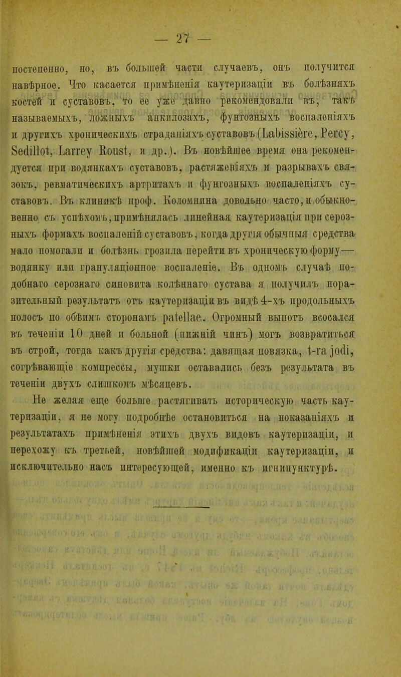 — т — постепенно, но, въ большей части случаевъ, онъ получится павѣрноо. Что касается примѣиепія каутерпзаціи въ болѣзняхъ костей п суставовъ. то ее ужо давио рекомендовали въ, такт, называомыхъ, ложныхъ анкплозахъ, фунгозныхъ воспалопіяхъ и другпхъ хроннческихъ страданілхъ суставовъ (ЬаЬІ88Іегс, Реі'Су, 8е(Ш1о*, Ьаггеу Кои§1, и др.)- Въ новѣйшее время она рекомен- дуется при водянкахъ суставовъ, раетлженіяхъ и разрывахъ свя- зокъ, рѳвматііческпхъ артритахъ и фунгозныхъ воспалепіяхъ су- ставовъ. Въ клнникѣ нроф. Коломшша довольно часто, н обыкно- венно съ успѣхомъ,прнмѣнялась линейная каутернзація иріі сероз- ныхъ формахъ восиалепій суставовъ ^ когда друия обычпыя средства мало помогали и болѣзні. грозила перейти въ хроническую форму— водянку пли грануляціонное восиалѳніѳ. Въ одиомъ случаѣ ио- добнаго сѳрознаго оиновпта колѣннаго сустава я получилъ пора- зителышй результата отъ кауторизаціи въ видѣ4-хъ нродольныхъ полосъ по обѣимг. сторонамъ раіеііае. Огромный выпотъ всосался въ теченіи 10 дней и больной (ішжній чинъ) могъ возвратиться въ строй, тогда какъдругія средства: давящая повязка, 1,-га іскіі, согрѣвающіѳ компрессы, мушки оставались безъ результата въ теченіи двухъ слишкомъ мѣсяцевъ. Не желая еще больше растягивать историческую часть кау- терпзаціи, я не могу иодробнѣе остановиться на показаніяхъ и результатахъ прнмѣнеиія этихъ двухъ видовъ каутеризаціи, и перехожу къ третьей, новѣйшѳй модпфикаціи каутеризаціп, и исключительно насъ интересующей, именно къ игнипунктурѣ.