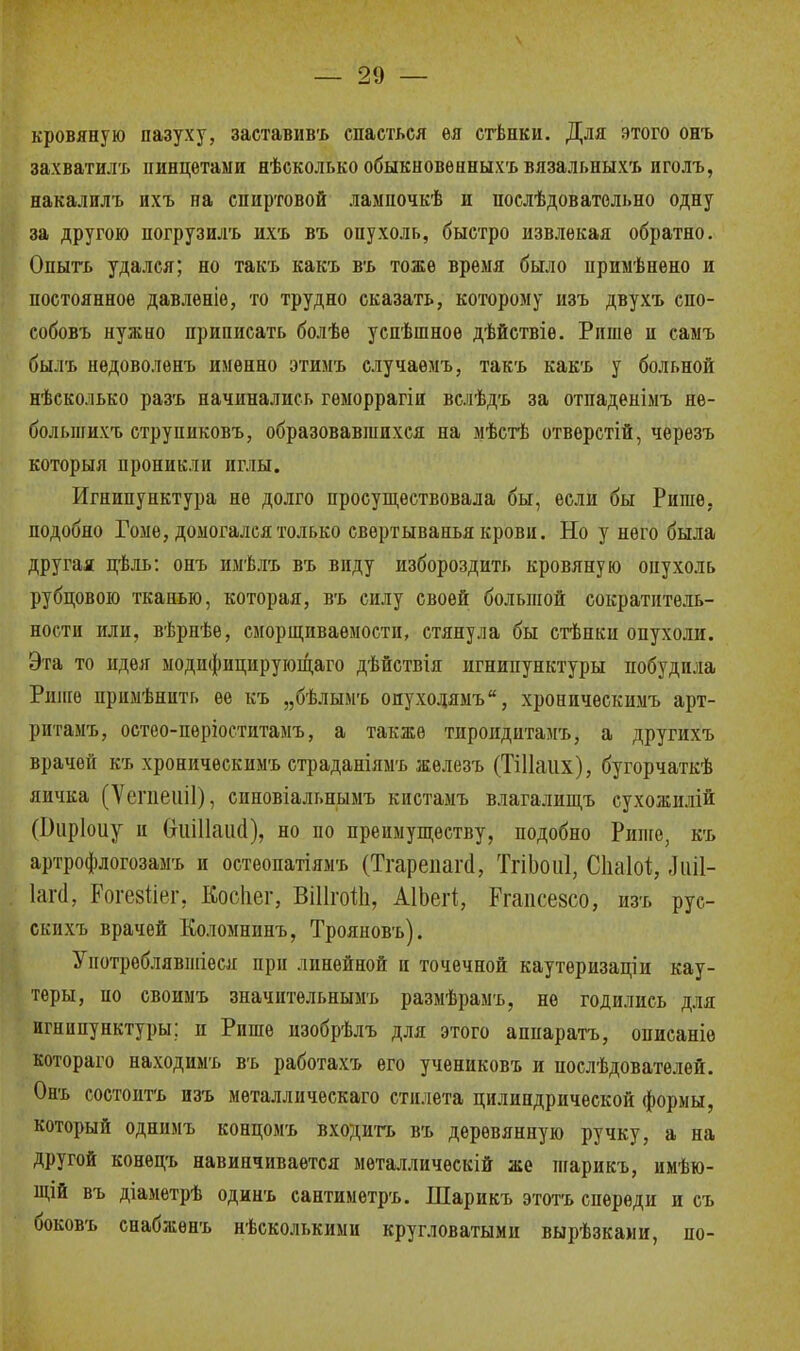 — 21) — кровяную пазуху, заставивъ спасться ѳя стѣнки. Для этого онъ захватила пинцетами нѣсколько обыкновѳнныхъ вязальныхъ пголъ, накалилъ ихъ на спиртовой лампочкѣ и послѣдоватольно одну за другою ногрузилъ ихъ въ опухоль, быстро извлекая обратно. Опытъ удался; но такъ какъ въ тоже время было примѣнено и постоянное давленіѳ, то трудно сказать, которому изъ двухъ спо- собовъ нужно приписать болѣе успѣшное дѣйствіѳ. Рише п самъ былъ иедоволѳнъ именно этимъ случаѳмъ, такъ какъ у больной нѣсколько разъ начинались гѳморрагіи вслѣдъ за отпаденімъ не- болыиихъ струпнковъ, образовавшихся на мѣстѣ отверстій, черезъ который проникли иглы. Игнипунктура не долго просуществовала бы, если бы Ришѳ, подобно Гоме, домогался только свертыванья крови. Но у пего была другая цѣль: онъ имѣлъ въ виду избороздить кровяную опухоль рубцовою тканью, которая, въ силу своей большой сократитель- ности или, вѣрнѣе, сморщиваѳмости, стянула бы стѣпки опухоли. Эта то идея модифицирующего дѣйствія игнипунктуры побудила Рише примѣнить ее къ „бѣлымъ опуходямъ, хроническимъ арт- ритамъ, остео-пѳріоститамъ, а также тироидитамъ, а другихъ врачей къ хроническимъ страданіямъ жѳлезъ (ТіНаііх), бугорчаткѣ яичка (Ѵепіеіііі), синовіальнымъ кпстамъ влагалищъ сухожнлій (1)іірІоиу и ОиШаікІ), но по преимуществу, подобно Рише, къ артрофлогозамъ и остеопатіямъ (Тгарепаги, ТгіЬоиІ, СІіаМ, Л иіі- ІагЙ, Рогезііег. Косііег, ВіІІгоШ, АІЬеіІ, Ргапсезсо, йзъ рус- скихъ врачей Коломнппъ, Трояновъ). Унотроблявшіеся при линейной и точечной каутеризацін кау- теры, ио своимъ значптельнымъ размѣрамъ, не годились для игнипунктуры: и Рише пзобрѣлъ для этого аппаратъ, описаніе котораго находимъ въ работахъ его учениковъ и послѣдователей. Онъ состоптъ изъ металлическаго стилета цилиндрической формы, который однимъ концомъ входить въ деревянную ручку, а на другой конецъ навинчивается мѳталлическій же шарикъ, имѣю- щій въ діаметрѣ одинъ сантиметръ. Шарикъ этотъ спереди и съ боковъ снабжѳнъ нѣсколькими кругловатыми вырѣзками, по-