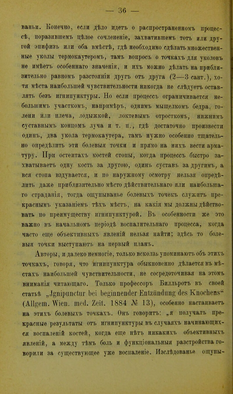 ваньи. Конечно, если дѣло идетъ о распространенномъ процее- сѣ, поразившемъ цѣлоѳ сочлѳнѳніе, захвативтпемъ тогь или дру- гой эпифизъ или оба вмѣстѣ, гдѣ необходимо сдѣлать множествен- ныѳ уколы тѳрмокаутѳромъ, тамъ вопросъ о точкахъ для уколовъ не нмѣетъ особеннаго значенія, и ихъ можно дѣлать на прибли- зительно равномъ разстояніи другъ отъ друга (2—3 сант.), хо- тя мѣста наибольшей чувствительности никогда не слѣдуетъ остав- лять безъ игнипунктуры. Но если процессъ ограничивается не- болынимъ участкомъ, напримѣръ, однпмъ мыщелкомъ бедра, го- лени или плеча, лодыжкой, локтевыыъ отросткомъ, нпжпнмъ суставнымъ концомъ луча и т. п., гдѣ достаточно произвести одинъ, два укола термокаутера, тамъ нужно особенно тщатель- но опрѳдѣлить эти болѳвыя точки и прямо на нихъ вести арма- туру. При остеитахъ костей стопы, когда процессъ быстро за- хватываете одну кость за другою, одинъ суставъ за другимъ, а вся стопа вздувается, и по наружному осмотру нельзя опреде- лить даже приблизительно мѣсто дѣйствительнаго пли напболыпа- го страдапія, тогда ощуныванье болѳвыхъ точекъ служить пре- краснымъ указаніемъ тѣхъ мѣстъ, на какія мы должны дѣйство- вать по преимуществу игнипунктурой. Въ особенности же это важно въ начальномъ періодѣ воспалительнаго процесса, когда часто еще объективныхъ явлѳній нельзя найти; здѣсь то било- выя точки выступаютъ на первый планъ. Авторы, и далеко немногіѳ, только всколзь упоминають объ этихъ точкахъ, говоря, что игнипунктура обыкновенно дѣлается въ ыѣ- стахъ наибольшей чувствительности, не сосредоточивая на этомъ вниманія читающаго. Только профессоръ Билльротъ въ своей статьѣ „«ідпіршісіііг Ьеі Ье§іішепс1ег ЕпШпсІипё сіев КпосЬепз (АШдап. ЛѴіеп. тиі. 2еіі 1884 Л» 13), особенно настаиваетъ на этихъ болевыхъ точкахъ. Онъ говоритъ: „я нолучалъ пре- красные результаты отъ игнипунктуры въ случаяхъ начинающих- ся воспаленій костей, когда еще нѣтъ никакихъ объективныхъ явленій, а между тѣмъ боль и функціональныя разстройства го- ворили за существующее уже восналеніе. Изслѣдованье ощупы-