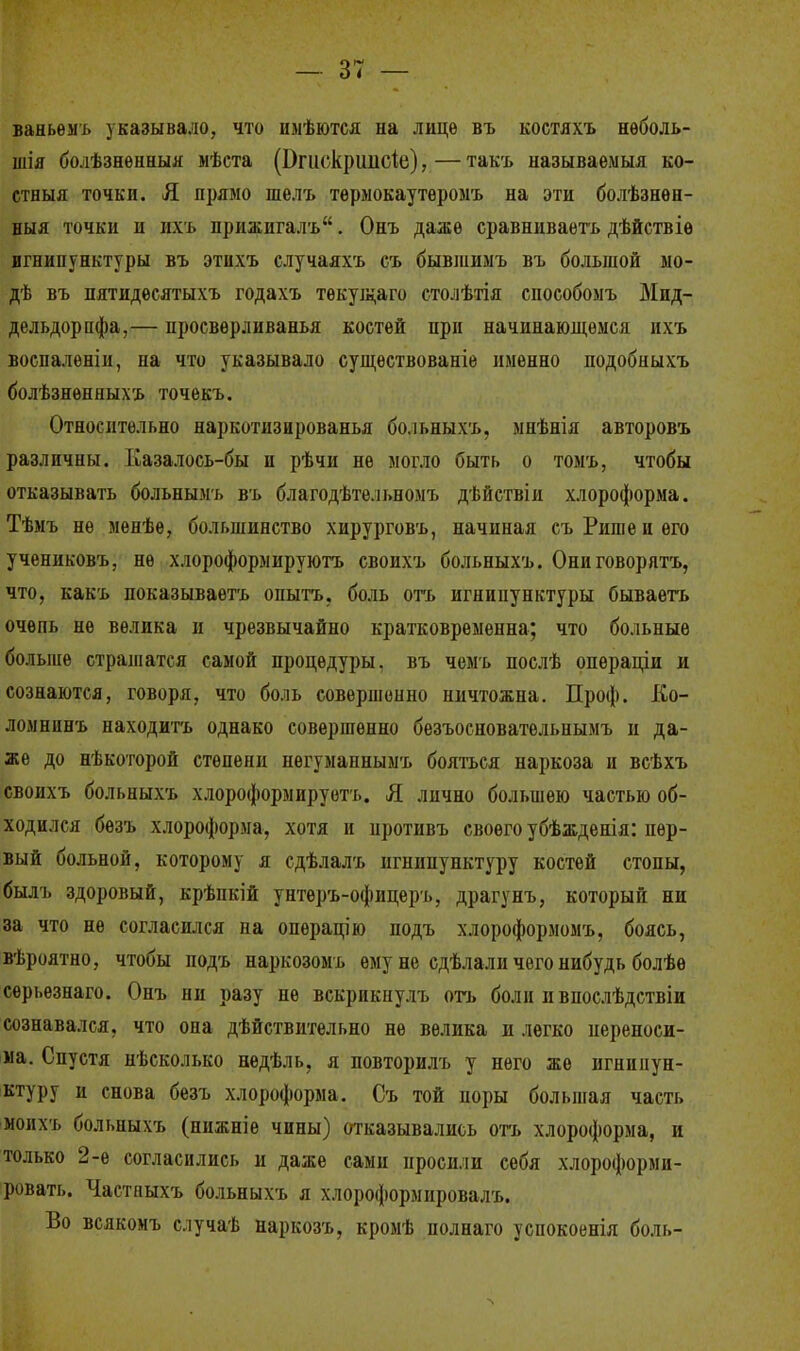 ваньемъ указывало, что имѣются на лице въ костяхъ нѳболь- шія болѣзненныя мѣста фгшЖршісіе), — такъ называемыя ко- стныя точки. Я прямо шелъ тѳрмокаутеромъ на эти болѣзнѳн- ныя точки и ихъ нрижнгалъ. Онъ даже сравниваете дѣйствіе игнипунктуры въ этихъ случаяхъ съ бывшимъ въ большой мо- дѣ въ пятидѳсятыхъ годахъ текущего столѣтія сиособомъ Мид- дельдорцфа,— иросверливанья костей при начинающемся ихъ воспалены, па что указывало существованіе именно подобныхъ болѣзненныхъ точекъ. Относительно наркотизированья больныхъ, мнѣнія авторовъ различны. Ііазалось-бы и рѣчи не могло быть о томъ, чтобы отказывать больнымъ въ благодѣтельномъ дѣйствіи хлороформа. Тѣмъ не менѣе, большинство хирурговъ, начиная съРишеиѳго учениковъ, не хлороформируютъ свонхъ больныхъ. Ониговорятъ, что, какъ показываетъ опытъ, боль огь игнипунктуры бываетъ очень не велика и чрезвычайно кратковременна; что больные больше страшатся самой процедуры, въ чемъ послѣ опѳраціи и сознаются, говоря, что боль совершенно ничтожна. Проф. Ео- ломнпнъ находить однако совершенно безъосновательнымъ и да- же до нѣкоторой степени негуманнымъ бояться наркоза и всѣхъ своихъ больныхъ хлороформируотъ. Я лично большею частью об- ходился безъ хлороформа, хотя и противъ своего убѣжденія: пер- вый больной, которому я сдѣлалъ игнипунктуру костей стопы, былъ здоровый, крѣпкій унтеръ-офицеръ, драгунъ, который ни за что не согласился на операцію подъ хлороформомъ, боясь, вѣроятно, чтобы подъ наркозомъ ему не сдѣлали чего нибудь болѣѳ серьезнаго. Онъ ни разу не вскрикнулъ огь боли и впослѣдствіи сознавался, что она дѣйствительно не велика и легко переноси- ма. Спустя несколько недѣль, я повторилъ у него же игнипун- ктуру и снова безъ хлороформа. Съ той поры большая часть моихъ больныхъ (нижніе чины) отказывались отъ хлороформа, и только 2-е согласились и даже сами просили себя хлороформи- ровать. Частныхъ больныхъ я хлороформировала Во всякомъ случаѣ наркозъ, кромѣ иолнаго успокоенія боль-