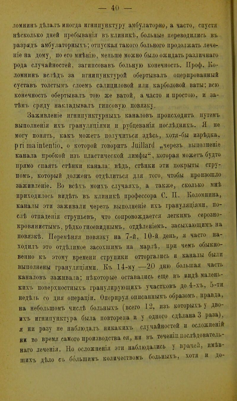 ломнинъ дѣлалъ иногда игнипунктуру амбулаторно, а часто, спустя нѣсколг.ко дней пребываніл въ клиникѣ, больные переводились въ разрядъ амбулаторныхъ; отпуская такого больного продолжать лечѳ- ніе на дому, по его мнѣнію, меньше можно было ожидать различного рода случайностей, загинсовавъ больную конечность. Проф. Ко- ломнинъ вслѣдь за игнипунктурой обертывалъ оперированный суставъ толстым* слоемъ салициловой или карболовой ваты; всю конечность обѳртывалъ тою же ватой, а часто и простою, и за- тѣмъ сряду накладывалъ гипсовую повязку. Заживлѳніе игнипунктурныхъ каналовъ происходить нутемъ выполненія их'ь грану.чяціями п рубдеванія послѣднихъ. Я не могу понять, какъ можетъ получиться здѣсь, хотя-бы изрѣдка, р гі таіпіепііо, о которой говорить ЛиіПапі „черезъ выполненіе канала пробкой изъ пластической лимфы. которая можетъ будто прямо спаять стѣнки канала: вѣдь, стѣнки эти покрыты стру- помь, который должень отдѣлиться для того, чтобы произошло заживленіе. Во всѣхъ моихъ случаяхъ, а также, сколько мнѣ приходилось видѣть въ клиникѣ профессора С. П. Коломнина, каналы эти заживали черезъ выполненіе пхъ грануляціями, по- слѣ отпадепія струпьевъ, что сопровождается легкимъ сѳрозно- кровянистымъ, рѣдкогноевиднымъ, отдѣленіѳмъ, засыхающпмъ на повязкѣ. Перемѣняя повязку на 7-й, 10-й день, я часто на- ходилъ это отдѣлимоѳ засохшимъ на марлѣ, при чемъ обыкно- венно къ этому времени струпики отторгались и каналы были выполнены грануляціями. Къ 14-му —20 дню большая часть каналовъ заживала; нѣкоторыѳ оставались еще въ видѣ малѳнь- кихъ повѳрхностныхъ гранулпрующихъ участковъ до 4-хъ, 5гТД недѣль со дня операціи. Оперируя оппсаннымъ образом*, правда, на небольшомъ числѣ больныхъ (всего 12, изъ которых* у дво- ихъ игнипунктура была повторена и у одного сдѣлана 3 раза), я ни разу не наблюдалъ никакихъ случайностей и осложненій не во время самого производства ея,нн въ теченіииослѣдователь- наго леченія. Но осложненія эти наблюдались у врачей, имѣв- шпхъ дѣло съ большим* количествомъ больных*, хотя и до-